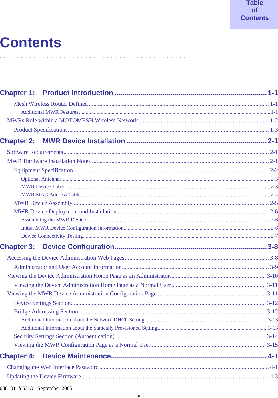    6881011Y53-O   September 2005 v  Table of Contents  Contents .............................................  .  .  .  . Chapter 1: Product Introduction ............................................................................1-1 Mesh Wireless Router Defined ........................................................................................................................ 1-1 Additional MWR Features.............................................................................................................................................1-1 MWRs Role within a MOTOMESH Wireless Network....................................................................................... 1-2 Product Specifications...................................................................................................................................... 1-3 Chapter 2: MWR Device Installation ......................................................................2-1 Software Requirements......................................................................................................................................... 2-1 MWR Hardware Installation Notes ...................................................................................................................... 2-1 Equipment Specification .................................................................................................................................. 2-2 Optional Antennas .........................................................................................................................................................2-3 MWR Device Label .......................................................................................................................................................2-3 MWR MAC Address Table ...........................................................................................................................................2-4 MWR Device Assembly .................................................................................................................................. 2-5 MWR Device Deployment and Installation..................................................................................................... 2-6 Assembling the MWR Device .......................................................................................................................................2-6 Initial MWR Device Configuration Information............................................................................................................2-6 Device Connectivity Testing..........................................................................................................................................2-7 Chapter 3: Device Configuration............................................................................3-8 Accessing the Device Administration Web Pages................................................................................................ 3-8 Administrator and User Account Information.................................................................................................. 3-9 Viewing the Device Administration Home Page as an Administrator................................................................ 3-10 Viewing the Device Administration Home Page as a Normal User............................................................... 3-11 Viewing the MWR Device Administration Configuration Page ........................................................................3-11 Device Settings Section.................................................................................................................................. 3-12 Bridge Addressing Section............................................................................................................................. 3-12 Additional Information about the Network DHCP Setting ..........................................................................................3-13 Additional Information about the Statically Provisioned Setting.................................................................................3-13 Security Settings Section (Authentication) .................................................................................................... 3-14 Viewing the MWR Configuration Page as a Normal User ............................................................................ 3-15 Chapter 4: Device Maintenance..............................................................................4-1 Changing the Web Interface Password................................................................................................................. 4-1 Updating the Device Firmware............................................................................................................................. 4-3 