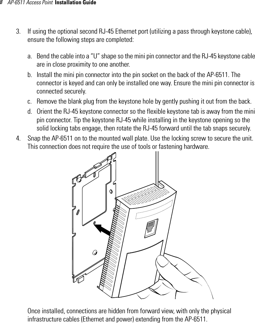 AP-6511 Access Point  Installation Guide 83. If using the optional second RJ-45 Ethernet port (utilizing a pass through keystone cable), ensure the following steps are completed:a. Bend the cable into a “U” shape so the mini pin connector and the RJ-45 keystone cable are in close proximity to one another.b. Install the mini pin connector into the pin socket on the back of the AP-6511. The connector is keyed and can only be installed one way. Ensure the mini pin connector is connected securely.c. Remove the blank plug from the keystone hole by gently pushing it out from the back.d. Orient the RJ-45 keystone connector so the flexible keystone tab is away from the mini pin connector. Tip the keystone RJ-45 while installing in the keystone opening so the solid locking tabs engage, then rotate the RJ-45 forward until the tab snaps securely.4. Snap the AP-6511 on to the mounted wall plate. Use the locking screw to secure the unit. This connection does not require the use of tools or fastening hardware.   Once installed, connections are hidden from forward view, with only the physical infrastructure cables (Ethernet and power) extending from the AP-6511.