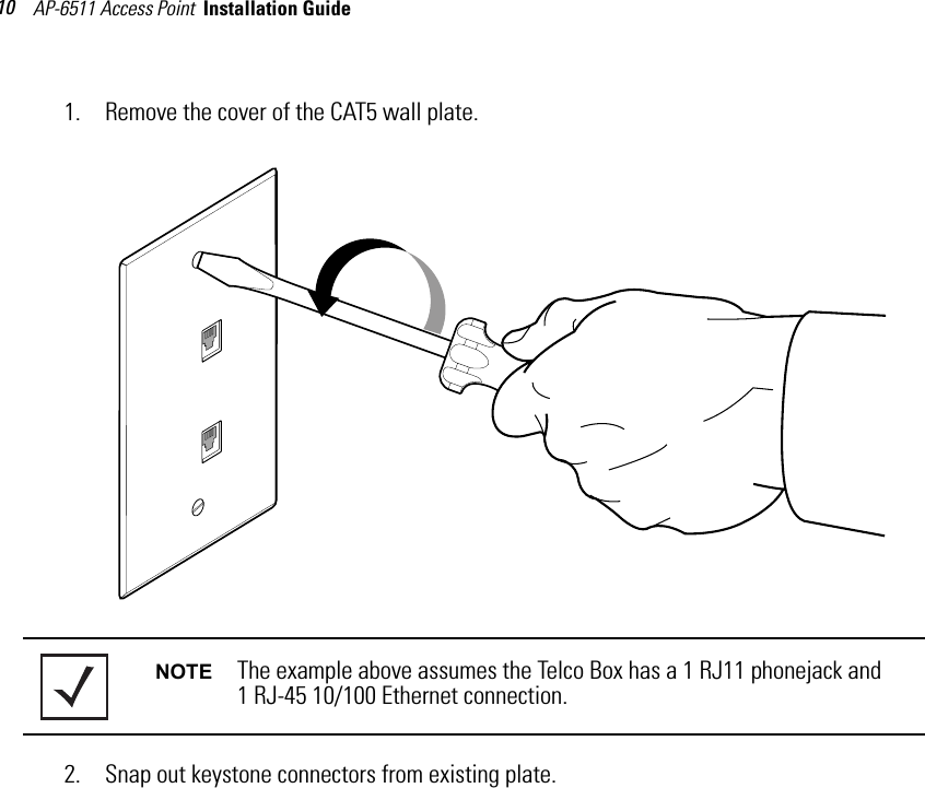 AP-6511 Access Point  Installation Guide 101. Remove the cover of the CAT5 wall plate. 2. Snap out keystone connectors from existing plate.NOTE The example above assumes the Telco Box has a 1 RJ11 phonejack and 1 RJ-45 10/100 Ethernet connection.