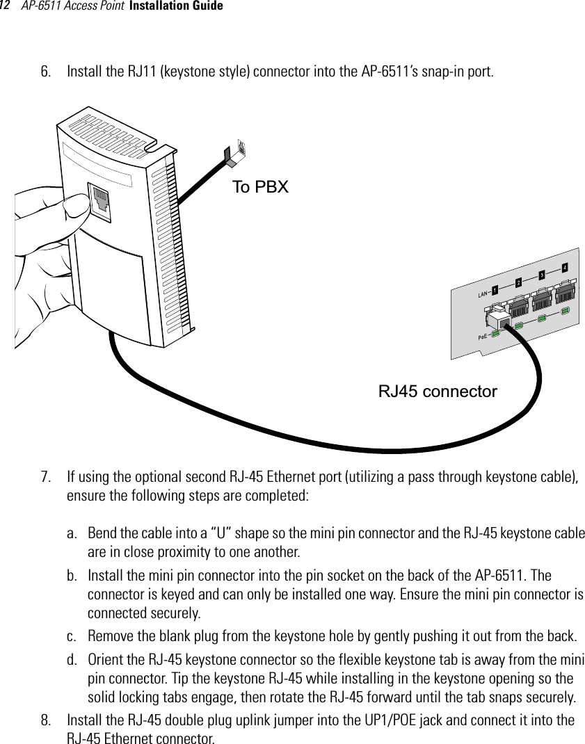 AP-6511 Access Point  Installation Guide 126. Install the RJ11 (keystone style) connector into the AP-6511’s snap-in port. 7. If using the optional second RJ-45 Ethernet port (utilizing a pass through keystone cable), ensure the following steps are completed:a. Bend the cable into a “U” shape so the mini pin connector and the RJ-45 keystone cable are in close proximity to one another.b. Install the mini pin connector into the pin socket on the back of the AP-6511. The connector is keyed and can only be installed one way. Ensure the mini pin connector is connected securely.c. Remove the blank plug from the keystone hole by gently pushing it out from the back.d. Orient the RJ-45 keystone connector so the flexible keystone tab is away from the mini pin connector. Tip the keystone RJ-45 while installing in the keystone opening so the solid locking tabs engage, then rotate the RJ-45 forward until the tab snaps securely.8. Install the RJ-45 double plug uplink jumper into the UP1/POE jack and connect it into the RJ-45 Ethernet connector.To PBX RJ45 connector 