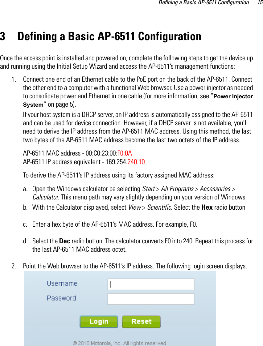 Defining a Basic AP-6511 Configuration 153 Defining a Basic AP-6511 ConfigurationOnce the access point is installed and powered on, complete the following steps to get the device up and running using the Initial Setup Wizard and access the AP-6511’s management functions:1. Connect one end of an Ethernet cable to the PoE port on the back of the AP-6511. Connect the other end to a computer with a functional Web browser. Use a power injector as needed to consolidate power and Ethernet in one cable (for more information, see “Power Injector System” on page 5).If your host system is a DHCP server, an IP address is automatically assigned to the AP-6511 and can be used for device connection. However, if a DHCP server is not available, you’ll need to derive the IP address from the AP-6511 MAC address. Using this method, the last two bytes of the AP-6511 MAC address become the last two octets of the IP address. AP-6511 MAC address - 00:C0:23:00:F0:0A AP-6511 IP address equivalent - 169.254.240.10To derive the AP-6511’s IP address using its factory assigned MAC address:a. Open the Windows calculator be selecting Start &gt; All Programs &gt; Accessories &gt; Calculator. This menu path may vary slightly depending on your version of Windows.b. With the Calculator displayed, select View &gt; Scientific. Select the Hex radio button.c. Enter a hex byte of the AP-6511’s MAC address. For example, F0.d. Select the Dec radio button. The calculator converts F0 into 240. Repeat this process for the last AP-6511 MAC address octet. 2. Point the Web browser to the AP-6511’s IP address. The following login screen displays.
