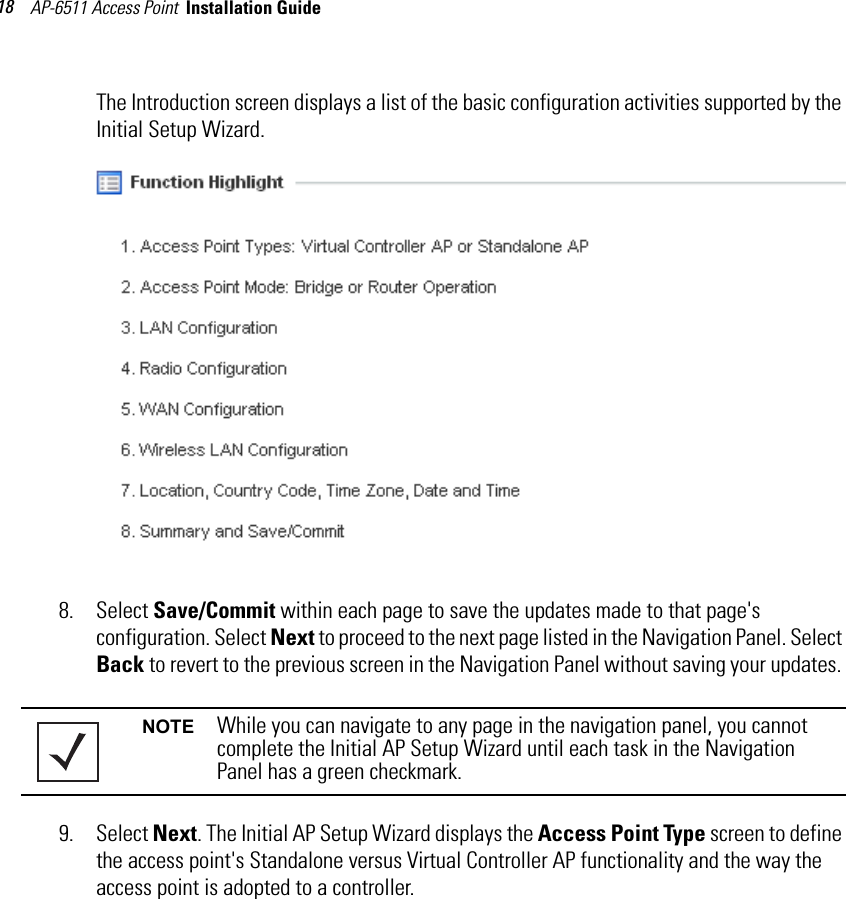 AP-6511 Access Point  Installation Guide 18The Introduction screen displays a list of the basic configuration activities supported by the Initial Setup Wizard.8. Select Save/Commit within each page to save the updates made to that page&apos;s configuration. Select Next to proceed to the next page listed in the Navigation Panel. Select Back to revert to the previous screen in the Navigation Panel without saving your updates. 9. Select Next. The Initial AP Setup Wizard displays the Access Point Type screen to define the access point&apos;s Standalone versus Virtual Controller AP functionality and the way the access point is adopted to a controller.NOTE While you can navigate to any page in the navigation panel, you cannot complete the Initial AP Setup Wizard until each task in the Navigation Panel has a green checkmark.