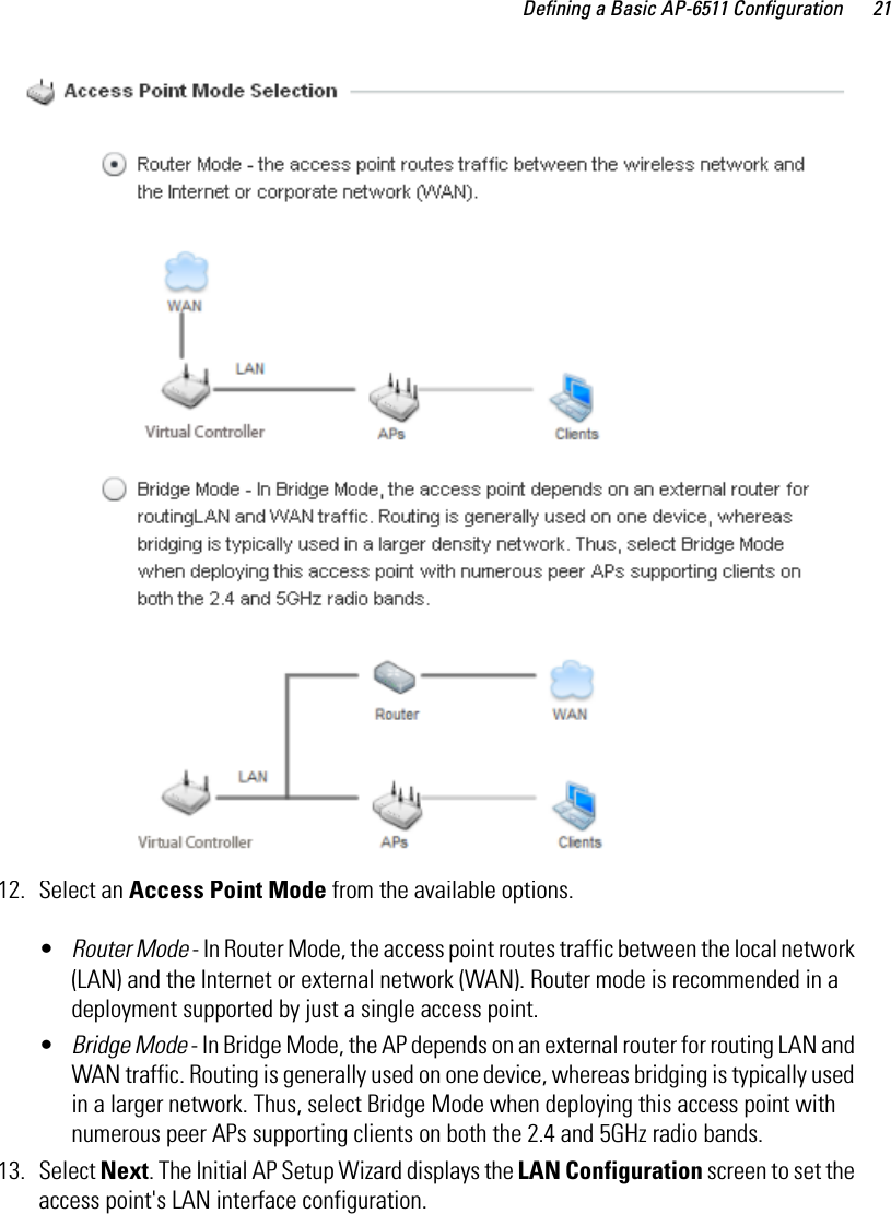 Defining a Basic AP-6511 Configuration 2112. Select an Access Point Mode from the available options. •Router Mode - In Router Mode, the access point routes traffic between the local network (LAN) and the Internet or external network (WAN). Router mode is recommended in a deployment supported by just a single access point.•Bridge Mode - In Bridge Mode, the AP depends on an external router for routing LAN and WAN traffic. Routing is generally used on one device, whereas bridging is typically used in a larger network. Thus, select Bridge Mode when deploying this access point with numerous peer APs supporting clients on both the 2.4 and 5GHz radio bands. 13. Select Next. The Initial AP Setup Wizard displays the LAN Configuration screen to set the access point&apos;s LAN interface configuration. 