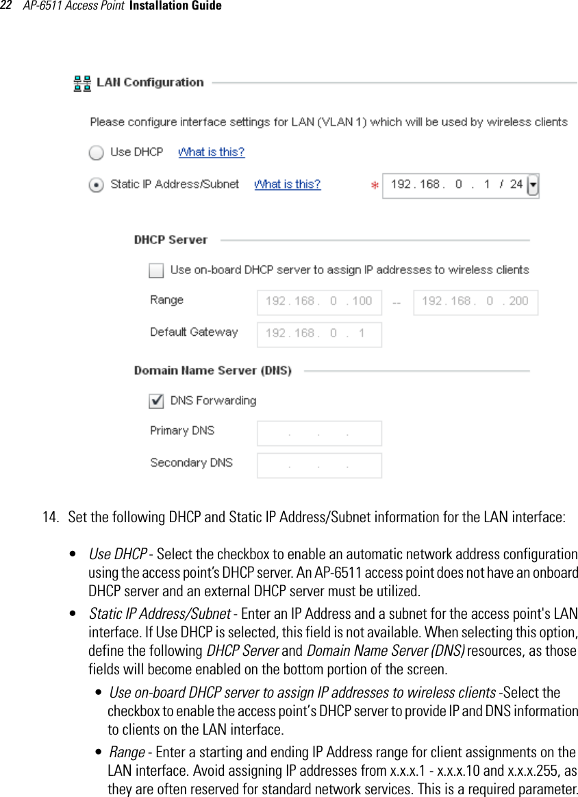 AP-6511 Access Point  Installation Guide 2214. Set the following DHCP and Static IP Address/Subnet information for the LAN interface:•Use DHCP - Select the checkbox to enable an automatic network address configuration using the access point’s DHCP server. An AP-6511 access point does not have an onboard DHCP server and an external DHCP server must be utilized.•Static IP Address/Subnet - Enter an IP Address and a subnet for the access point&apos;s LAN interface. If Use DHCP is selected, this field is not available. When selecting this option, define the following DHCP Server and Domain Name Server (DNS) resources, as those fields will become enabled on the bottom portion of the screen.•Use on-board DHCP server to assign IP addresses to wireless clients -Select the checkbox to enable the access point’s DHCP server to provide IP and DNS information to clients on the LAN interface.•Range - Enter a starting and ending IP Address range for client assignments on the LAN interface. Avoid assigning IP addresses from x.x.x.1 - x.x.x.10 and x.x.x.255, as they are often reserved for standard network services. This is a required parameter.