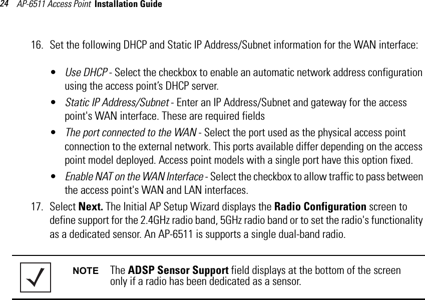 AP-6511 Access Point  Installation Guide 2416. Set the following DHCP and Static IP Address/Subnet information for the WAN interface:•Use DHCP - Select the checkbox to enable an automatic network address configuration using the access point’s DHCP server. •Static IP Address/Subnet - Enter an IP Address/Subnet and gateway for the access point&apos;s WAN interface. These are required fields•The port connected to the WAN - Select the port used as the physical access point connection to the external network. This ports available differ depending on the access point model deployed. Access point models with a single port have this option fixed.•Enable NAT on the WAN Interface - Select the checkbox to allow traffic to pass between the access point&apos;s WAN and LAN interfaces. 17. Select Next. The Initial AP Setup Wizard displays the Radio Configuration screen to define support for the 2.4GHz radio band, 5GHz radio band or to set the radio&apos;s functionality as a dedicated sensor. An AP-6511 is supports a single dual-band radio.  NOTE The ADSP Sensor Support field displays at the bottom of the screen only if a radio has been dedicated as a sensor.