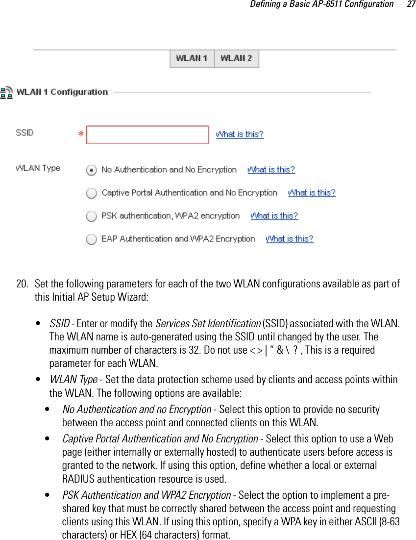Defining a Basic AP-6511 Configuration 2720. Set the following parameters for each of the two WLAN configurations available as part of this Initial AP Setup Wizard:•SSID - Enter or modify the Services Set Identification (SSID) associated with the WLAN. The WLAN name is auto-generated using the SSID until changed by the user. The maximum number of characters is 32. Do not use &lt; &gt; | “ &amp; \  ? , This is a required parameter for each WLAN. •WLAN Type - Set the data protection scheme used by clients and access points within the WLAN. The following options are available:•No Authentication and no Encryption - Select this option to provide no security between the access point and connected clients on this WLAN. •Captive Portal Authentication and No Encryption - Select this option to use a Web page (either internally or externally hosted) to authenticate users before access is granted to the network. If using this option, define whether a local or external RADIUS authentication resource is used.•PSK Authentication and WPA2 Encryption - Select the option to implement a pre-shared key that must be correctly shared between the access point and requesting clients using this WLAN. If using this option, specify a WPA key in either ASCII (8-63 characters) or HEX (64 characters) format.