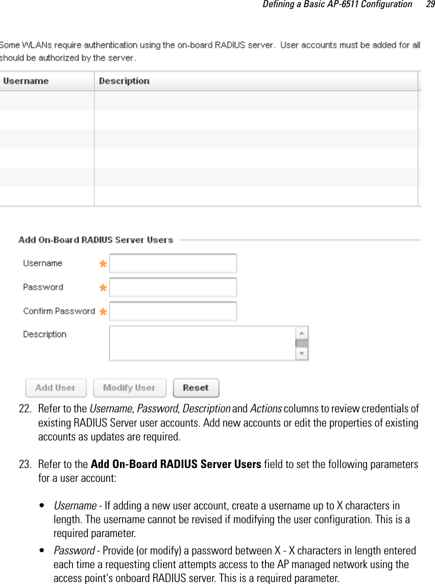 Defining a Basic AP-6511 Configuration 2922. Refer to the Username, Password, Description and Actions columns to review credentials of existing RADIUS Server user accounts. Add new accounts or edit the properties of existing accounts as updates are required.23. Refer to the Add On-Board RADIUS Server Users field to set the following parameters for a user account:•Username - If adding a new user account, create a username up to X characters in length. The username cannot be revised if modifying the user configuration. This is a required parameter.•Password - Provide (or modify) a password between X - X characters in length entered each time a requesting client attempts access to the AP managed network using the access point&apos;s onboard RADIUS server. This is a required parameter.