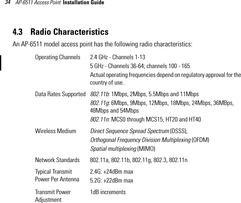 AP-6511 Access Point  Installation Guide 344.3    Radio CharacteristicsAn AP-6511 model access point has the following radio characteristics: Operating Channels 2.4 GHz - Channels 1-135 GHz - Channels 36-64; channels 100 - 165Actual operating frequencies depend on regulatory approval for the country of use.Data Rates Supported 802.11b: 1Mbps, 2Mbps, 5.5Mbps and 11Mbps802.11g: 6Mbps, 9Mbps, 12Mbps, 18Mbps, 24Mbps, 36MBps, 48Mbps and 54Mbps802.11n: MCS0 through MCS15, HT20 and HT40Wireless Medium Direct Sequence Spread Spectrum (DSSS),Orthogonal Frequency Division Multiplexing (OFDM)Spatial multiplexing (MIMO)Network Standards 802.11a, 802.11b, 802.11g, 802.3, 802.11nTypical Transmit Power Per Antenna2.4G: +24dBm max5.2G: +22dBm maxTransmit Power Adjustment1dB increments