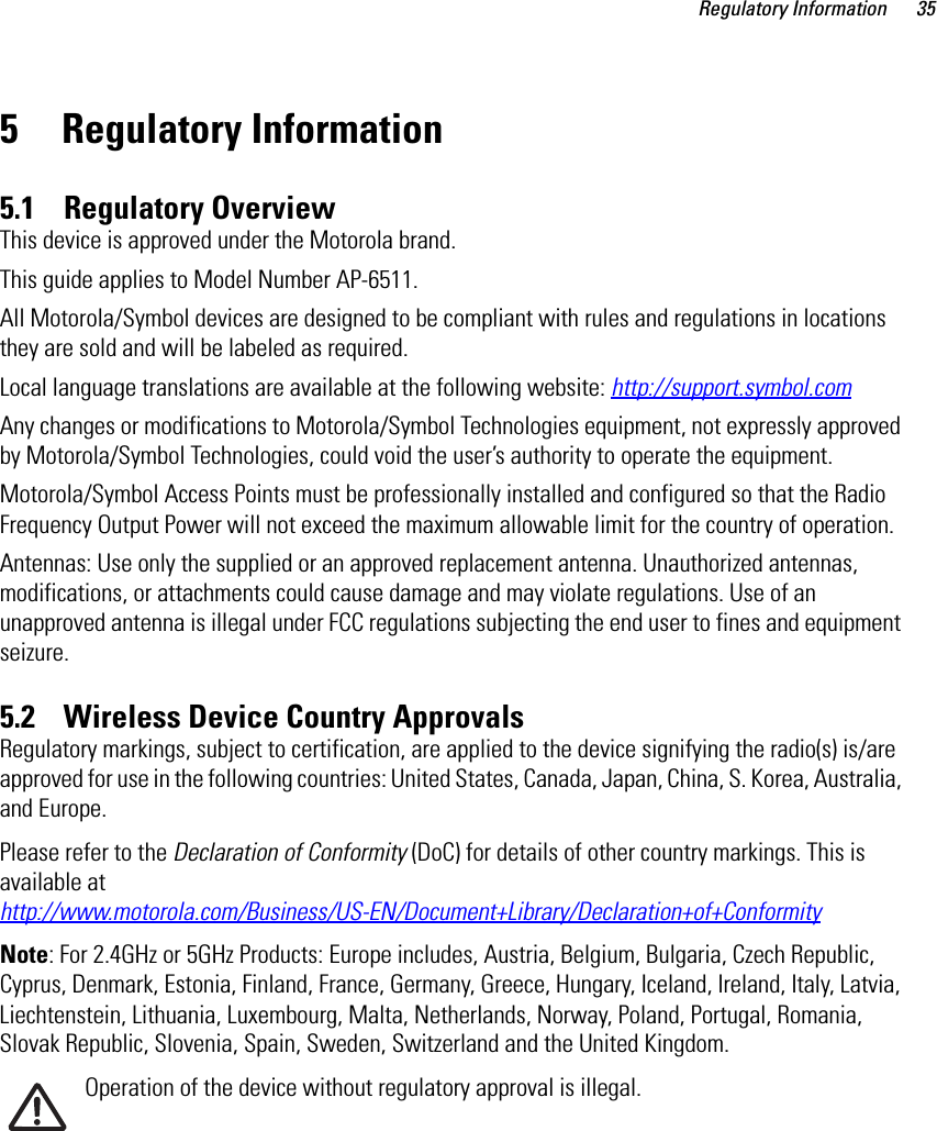 Regulatory Information 355 Regulatory Information5.1    Regulatory OverviewThis device is approved under the Motorola brand.This guide applies to Model Number AP-6511.All Motorola/Symbol devices are designed to be compliant with rules and regulations in locations they are sold and will be labeled as required. Local language translations are available at the following website: http://support.symbol.comAny changes or modifications to Motorola/Symbol Technologies equipment, not expressly approved by Motorola/Symbol Technologies, could void the user’s authority to operate the equipment.Motorola/Symbol Access Points must be professionally installed and configured so that the Radio Frequency Output Power will not exceed the maximum allowable limit for the country of operation.Antennas: Use only the supplied or an approved replacement antenna. Unauthorized antennas, modifications, or attachments could cause damage and may violate regulations. Use of an unapproved antenna is illegal under FCC regulations subjecting the end user to fines and equipment seizure.5.2    Wireless Device Country ApprovalsRegulatory markings, subject to certification, are applied to the device signifying the radio(s) is/are approved for use in the following countries: United States, Canada, Japan, China, S. Korea, Australia, and Europe.Please refer to the Declaration of Conformity (DoC) for details of other country markings. This is available at http://www.motorola.com/Business/US-EN/Document+Library/Declaration+of+ConformityNote: For 2.4GHz or 5GHz Products: Europe includes, Austria, Belgium, Bulgaria, Czech Republic, Cyprus, Denmark, Estonia, Finland, France, Germany, Greece, Hungary, Iceland, Ireland, Italy, Latvia, Liechtenstein, Lithuania, Luxembourg, Malta, Netherlands, Norway, Poland, Portugal, Romania, Slovak Republic, Slovenia, Spain, Sweden, Switzerland and the United Kingdom.Operation of the device without regulatory approval is illegal.