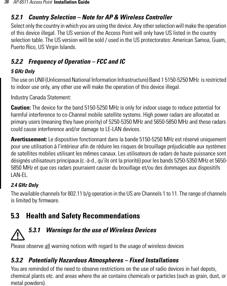 AP-6511 Access Point  Installation Guide 365.2.1    Country Selection – Note for AP &amp; Wireless ControllerSelect only the country in which you are using the device. Any other selection will make the operation of this device illegal. The US version of the Access Point will only have US listed in the country selection table. The US version will be sold / used in the US protectorates: American Samoa, Guam, Puerto Rico, US Virgin Islands. 5.2.2    Frequency of Operation – FCC and IC 5 GHz OnlyThe use on UNII (Unlicensed National Information Infrastructure) Band 1 5150-5250 MHz  is restricted to indoor use only, any other use will make the operation of this device illegal.Industry Canada Statement:Caution: The device for the band 5150-5250 MHz is only for indoor usage to reduce potential for harmful interference to co-Channel mobile satellite systems. High power radars are allocated as primary users (meaning they have priority) of 5250-5350 MHz and 5650-5850 MHz and these radars could cause interference and/or damage to LE-LAN devices.Avertissement: Le dispositive fonctionnant dans la bande 5150-5250 MHz est réservé uniquement pour une utilisation à l&apos;intérieur afin de réduire les risques de brouillage préjudiciable aux systèmes de satellites mobiles utilisant les mêmes canaux. Les utilisateurs de radars de haute puissance sont désignés utilisateurs principaux (c.-à-d., qu&apos;ils ont la priorité) pour les bands 5250-5350 MHz et 5650-5850 MHz et que ces radars pourraient causer du brouillage et/ou des dommages aux dispositifs LAN-EL.2.4 GHz OnlyThe available channels for 802.11 b/g operation in the US are Channels 1 to 11. The range of channels is limited by firmware.5.3    Health and Safety Recommendations5.3.1    Warnings for the use of Wireless Devices Please observe all warning notices with regard to the usage of wireless devices5.3.2    Potentially Hazardous Atmospheres – Fixed InstallationsYou are reminded of the need to observe restrictions on the use of radio devices in fuel depots, chemical plants etc. and areas where the air contains chemicals or particles (such as grain, dust, or metal powders).
