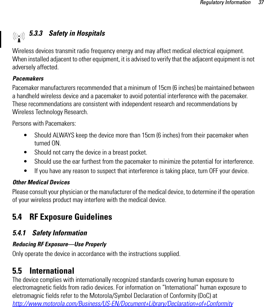 Regulatory Information 375.3.3    Safety in HospitalsWireless devices transmit radio frequency energy and may affect medical electrical equipment. When installed adjacent to other equipment, it is advised to verify that the adjacent equipment is not adversely affected.PacemakersPacemaker manufacturers recommended that a minimum of 15cm (6 inches) be maintained between a handheld wireless device and a pacemaker to avoid potential interference with the pacemaker. These recommendations are consistent with independent research and recommendations by Wireless Technology Research.Persons with Pacemakers:• Should ALWAYS keep the device more than 15cm (6 inches) from their pacemaker when turned ON.• Should not carry the device in a breast pocket.• Should use the ear furthest from the pacemaker to minimize the potential for interference.• If you have any reason to suspect that interference is taking place, turn OFF your device. Other Medical DevicesPlease consult your physician or the manufacturer of the medical device, to determine if the operation of your wireless product may interfere with the medical device.5.4    RF Exposure Guidelines5.4.1    Safety InformationReducing RF Exposure—Use ProperlyOnly operate the device in accordance with the instructions supplied.5.5    InternationalThe device complies with internationally recognized standards covering human exposure to electromagnetic fields from radio devices. For information on “International” human exposure to eletromagnic fields refer to the Motorola/Symbol Declaration of Conformity (DoC) at  http://www.motorola.com/Business/US-EN/Document+Library/Declaration+of+Conformity