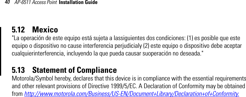 AP-6511 Access Point  Installation Guide 405.12    Mexico&quot;La operación de este equipo está sujeta a lassiguientes dos condiciones: (1) es posible que este equipo o dispositivo no cause interferencia perjudicialy (2) este equipo o dispositivo debe aceptar cualquierinterferencia, incluyendo la que pueda causar suoperación no deseada.&quot;5.13    Statement of ComplianceMotorola/Symbol hereby, declares that this device is in compliance with the essential requirements and other relevant provisions of Directive 1999/5/EC. A Declaration of Conformity may be obtained from http://www.motorola.com/Business/US-EN/Document+Library/Declaration+of+Conformity.