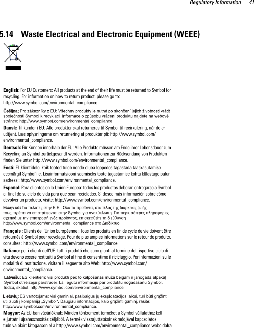 Regulatory Information 415.14    Waste Electrical and Electronic Equipment (WEEE) English: For EU Customers: All products at the end of their life must be returned to Symbol for recycling. For information on how to return product, please go to: http://www.symbol.com/environmental_compliance.Dansk: Til kunder i EU: Alle produkter skal returneres til Symbol til recirkulering, når de er udtjent. Læs oplysningerne om returnering af produkter på: http://www.symbol.com/environmental_compliance.Deutsch: Für Kunden innerhalb der EU: Alle Produkte müssen am Ende ihrer Lebensdauer zum Recycling an Symbol zurückgesandt werden. Informationen zur Rücksendung von Produkten finden Sie unter http://www.symbol.com/environmental_compliance.Eesti: EL klientidele: kõik tooted tuleb nende eluea lõppedes tagastada taaskasutamise eesmärgil Symbol&apos;ile. Lisainformatsiooni saamiseks toote tagastamise kohta külastage palun aadressi: http://www.symbol.com/environmental_compliance.Español: Para clientes en la Unión Europea: todos los productos deberán entregarse a Symbol al final de su ciclo de vida para que sean reciclados. Si desea más información sobre cómo devolver un producto, visite: http://www.symbol.com/environmental_compliance.Français : Clients de l&apos;Union Européenne : Tous les produits en fin de cycle de vie doivent être retournés à Symbol pour recyclage. Pour de plus amples informations sur le retour de produits, consultez : http://www.symbol.com/environmental_compliance.Italiano: per i clienti dell&apos;UE: tutti i prodotti che sono giunti al termine del rispettivo ciclo di vita devono essere restituiti a Symbol al fine di consentirne il riciclaggio. Per informazioni sulle modalità di restituzione, visitare il seguente sito Web: http://www.symbol.com/environmental_compliance. Magyar: Az EU-ban vásárlóknak: Minden tönkrement terméket a Symbol vállalathoz kell eljuttatni újrahasznosítás céljából. A termék visszajuttatásának módjával kapcsolatos tudnivalókért látogasson el a http://www.symbol.com/environmental_compliance weboldalra