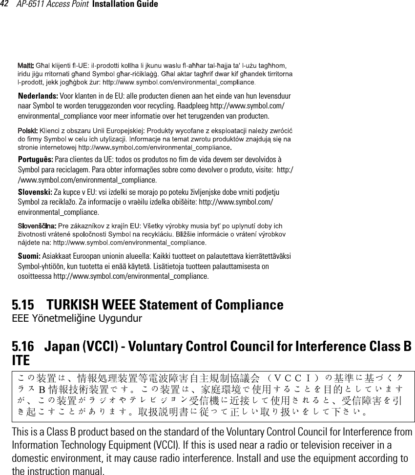 AP-6511 Access Point  Installation Guide 425.15    TURKISH WEEE Statement of ComplianceEEE Yönetmeliğine Uygundur5.16    Japan (VCCI) - Voluntary Control Council for Interference Class B ITE This is a Class B product based on the standard of the Voluntary Control Council for Interference from Information Technology Equipment (VCCI). If this is used near a radio or television receiver in a domestic environment, it may cause radio interference. Install and use the equipment according to the instruction manual.この装置は、情報処理装置等電波障害自主規制協議会 （ＶＣＣＩ）の基準に基づくクラス B情報技術装置です。この装置は、家庭環境で使用することを目的としていますが、この装置がラジオやテレビジョン受信機に近接して使用されると、受信障害を引き起こすことがあります。 取扱説明書に従って正しい取り扱いをして下さい。Nederlands: Voor klanten in de EU: alle producten dienen aan het einde van hun levensduur naar Symbol te worden teruggezonden voor recycling. Raadpleeg http://www.symbol.com/environmental_compliance voor meer informatie over het terugzenden van producten.Português: Para clientes da UE: todos os produtos no fim de vida devem ser devolvidos à Symbol para reciclagem. Para obter informações sobre como devolver o produto, visite:  http://www.symbol.com/environmental_compliance.Slovenski: Za kupce v EU: vsi izdelki se morajo po poteku življenjske dobe vrniti podjetju Symbol za reciklažo. Za informacije o vraèilu izdelka obišèite: http://www.symbol.com/environmental_compliance.Suomi: Asiakkaat Euroopan unionin alueella: Kaikki tuotteet on palautettava kierrätettäväksi Symbol-yhtiöön, kun tuotetta ei enää käytetä. Lisätietoja tuotteen palauttamisesta on osoitteessa http://www.symbol.com/environmental_compliance.