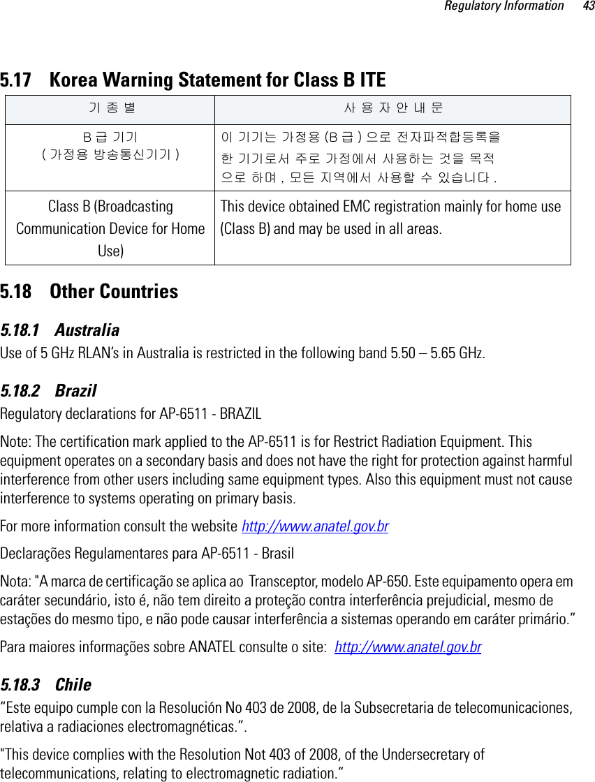Regulatory Information 435.17    Korea Warning Statement for Class B ITE5.18    Other Countries5.18.1    AustraliaUse of 5 GHz RLAN’s in Australia is restricted in the following band 5.50 – 5.65 GHz.5.18.2    BrazilRegulatory declarations for AP-6511 - BRAZILNote: The certification mark applied to the AP-6511 is for Restrict Radiation Equipment. This equipment operates on a secondary basis and does not have the right for protection against harmful interference from other users including same equipment types. Also this equipment must not cause interference to systems operating on primary basis. For more information consult the website http://www.anatel.gov.brDeclarações Regulamentares para AP-6511 - BrasilNota: &quot;A marca de certificação se aplica ao  Transceptor, modelo AP-650. Este equipamento opera em caráter secundário, isto é, não tem direito a proteção contra interferência prejudicial, mesmo de estações do mesmo tipo, e não pode causar interferência a sistemas operando em caráter primário.”Para maiores informações sobre ANATEL consulte o site:  http://www.anatel.gov.br5.18.3    Chile“Este equipo cumple con la Resolución No 403 de 2008, de la Subsecretaria de telecomunicaciones, relativa a radiaciones electromagnéticas.”.&quot;This device complies with the Resolution Not 403 of 2008, of the Undersecretary of telecommunications, relating to electromagnetic radiation.”   기 종 별 사 용 자 안 내 문B급 기기 ( 가정용 방송통신기기 )이 기기는 가정용 (B 급 ) 으로 전자파적합등록을한 기기로서 주로 가정에서 사용하는 것을 목적으로 하며 , 모든 지역에서 사용할 수 있습니다 .Class B (Broadcasting Communication Device for Home Use) This device obtained EMC registration mainly for home use (Class B) and may be used in all areas.