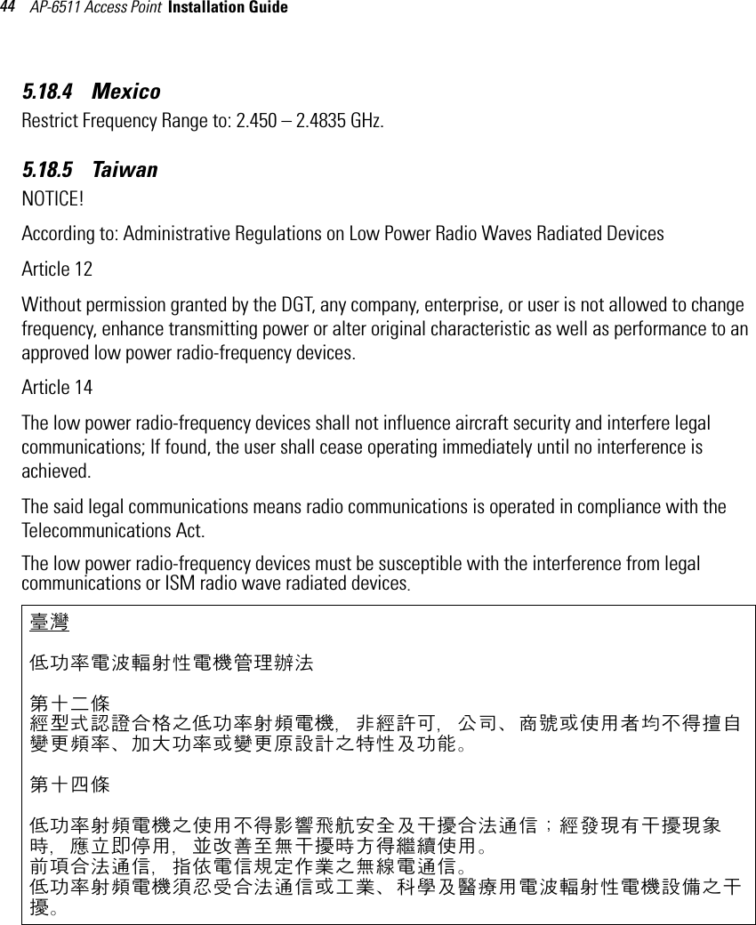 AP-6511 Access Point  Installation Guide 445.18.4    Mexico  Restrict Frequency Range to: 2.450 – 2.4835 GHz.5.18.5    Taiwan NOTICE!According to: Administrative Regulations on Low Power Radio Waves Radiated DevicesArticle 12Without permission granted by the DGT, any company, enterprise, or user is not allowed to change frequency, enhance transmitting power or alter original characteristic as well as performance to an approved low power radio-frequency devices.Article 14The low power radio-frequency devices shall not influence aircraft security and interfere legal communications; If found, the user shall cease operating immediately until no interference is achieved.The said legal communications means radio communications is operated in compliance with the Telecommunications Act.The low power radio-frequency devices must be susceptible with the interference from legal communications or ISM radio wave radiated devices.臺灣低功率電波輻射性電機管理辦法第十二條經型式認證合格之低功率射頻電機，非經許可，公司、商號或使用者均不得擅自變更頻率、加大功率或變更原設計之特性及功能。第十四條低功率射頻電機之使用不得影響飛航安全及干擾合法通信；經發現有干擾現象時，應立即停用，並改善至無干擾時方得繼續使用。前項合法通信，指依電信規定作業之無線電通信。低功率射頻電機須忍受合法通信或工業、科學及醫療用電波輻射性電機設備之干擾。
