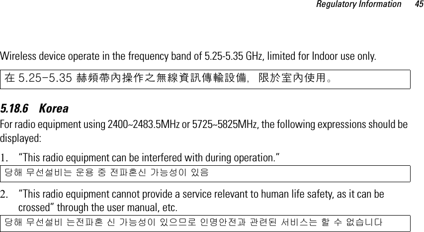 Regulatory Information 45Wireless device operate in the frequency band of 5.25-5.35 GHz, limited for Indoor use only.5.18.6    KoreaFor radio equipment using 2400~2483.5MHz or 5725~5825MHz, the following expressions should be displayed:1. “This radio equipment can be interfered with during operation.”2. “This radio equipment cannot provide a service relevant to human life safety, as it can be crossed” through the user manual, etc. 在 5.25-5.35 赫頻帶內操作之無線資訊傳輸設備，限於室內使用。당해 무선설비는 운용 중 전파혼신 가능성이 있음당해 무선설비 는전파혼 신 가능성이 있으므로 인명안전과 관련된 서비스는 할 수 없습니다