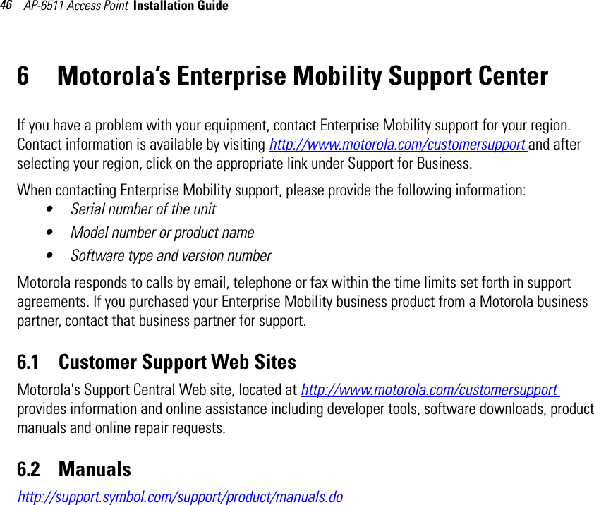 AP-6511 Access Point  Installation Guide 466 Motorola’s Enterprise Mobility Support CenterIf you have a problem with your equipment, contact Enterprise Mobility support for your region. Contact information is available by visiting http://www.motorola.com/customersupport and after selecting your region, click on the appropriate link under Support for Business.When contacting Enterprise Mobility support, please provide the following information:• Serial number of the unit• Model number or product name• Software type and version numberMotorola responds to calls by email, telephone or fax within the time limits set forth in support agreements. If you purchased your Enterprise Mobility business product from a Motorola business partner, contact that business partner for support.6.1    Customer Support Web SitesMotorola&apos;s Support Central Web site, located at http://www.motorola.com/customersupport provides information and online assistance including developer tools, software downloads, product manuals and online repair requests.6.2    Manualshttp://support.symbol.com/support/product/manuals.do