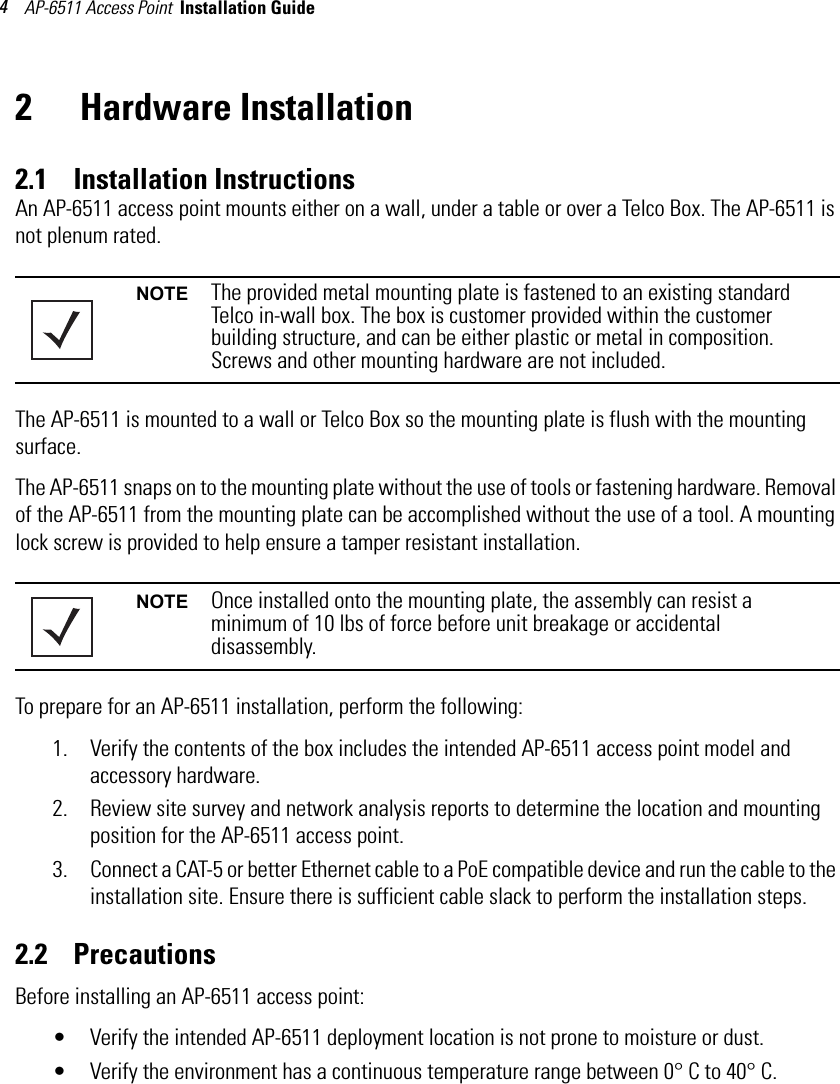 AP-6511 Access Point  Installation Guide 42  Hardware Installation2.1    Installation InstructionsAn AP-6511 access point mounts either on a wall, under a table or over a Telco Box. The AP-6511 is not plenum rated.     The AP-6511 is mounted to a wall or Telco Box so the mounting plate is flush with the mounting surface.The AP-6511 snaps on to the mounting plate without the use of tools or fastening hardware. Removal of the AP-6511 from the mounting plate can be accomplished without the use of a tool. A mounting lock screw is provided to help ensure a tamper resistant installation. To prepare for an AP-6511 installation, perform the following:1. Verify the contents of the box includes the intended AP-6511 access point model and accessory hardware. 2. Review site survey and network analysis reports to determine the location and mounting position for the AP-6511 access point.3. Connect a CAT-5 or better Ethernet cable to a PoE compatible device and run the cable to the installation site. Ensure there is sufficient cable slack to perform the installation steps.2.2    PrecautionsBefore installing an AP-6511 access point:• Verify the intended AP-6511 deployment location is not prone to moisture or dust.• Verify the environment has a continuous temperature range between 0° C to 40° C.NOTE The provided metal mounting plate is fastened to an existing standard Telco in-wall box. The box is customer provided within the customer building structure, and can be either plastic or metal in composition. Screws and other mounting hardware are not included.NOTE Once installed onto the mounting plate, the assembly can resist a minimum of 10 lbs of force before unit breakage or accidental disassembly.