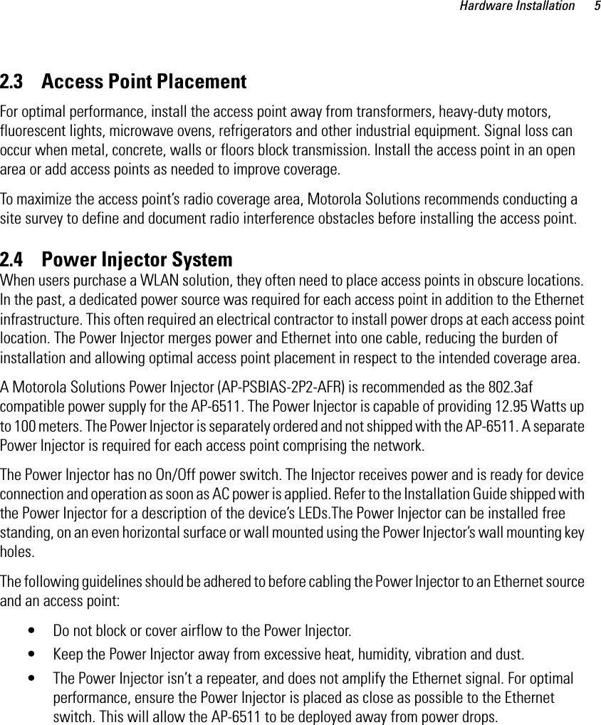 Hardware Installation 52.3    Access Point PlacementFor optimal performance, install the access point away from transformers, heavy-duty motors, fluorescent lights, microwave ovens, refrigerators and other industrial equipment. Signal loss can occur when metal, concrete, walls or floors block transmission. Install the access point in an open area or add access points as needed to improve coverage.To maximize the access point’s radio coverage area, Motorola Solutions recommends conducting a site survey to define and document radio interference obstacles before installing the access point.2.4    Power Injector SystemWhen users purchase a WLAN solution, they often need to place access points in obscure locations. In the past, a dedicated power source was required for each access point in addition to the Ethernet infrastructure. This often required an electrical contractor to install power drops at each access point location. The Power Injector merges power and Ethernet into one cable, reducing the burden of installation and allowing optimal access point placement in respect to the intended coverage area.A Motorola Solutions Power Injector (AP-PSBIAS-2P2-AFR) is recommended as the 802.3af compatible power supply for the AP-6511. The Power Injector is capable of providing 12.95 Watts up to 100 meters. The Power Injector is separately ordered and not shipped with the AP-6511. A separate Power Injector is required for each access point comprising the network.The Power Injector has no On/Off power switch. The Injector receives power and is ready for device connection and operation as soon as AC power is applied. Refer to the Installation Guide shipped with the Power Injector for a description of the device’s LEDs.The Power Injector can be installed free standing, on an even horizontal surface or wall mounted using the Power Injector’s wall mounting key holes. The following guidelines should be adhered to before cabling the Power Injector to an Ethernet source and an access point:• Do not block or cover airflow to the Power Injector.• Keep the Power Injector away from excessive heat, humidity, vibration and dust.• The Power Injector isn’t a repeater, and does not amplify the Ethernet signal. For optimal performance, ensure the Power Injector is placed as close as possible to the Ethernet switch. This will allow the AP-6511 to be deployed away from power drops.