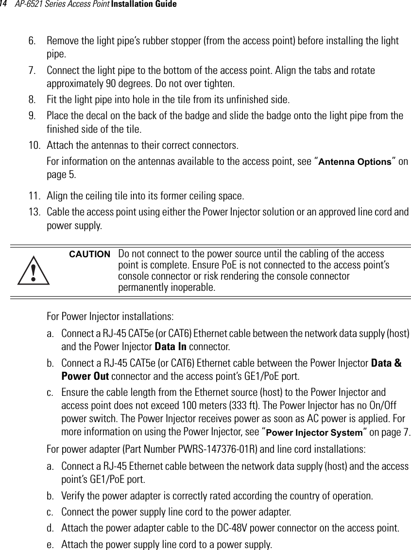 AP-6521 Series Access Point Installation Guide 146. Remove the light pipe’s rubber stopper (from the access point) before installing the light pipe.7. Connect the light pipe to the bottom of the access point. Align the tabs and rotate approximately 90 degrees. Do not over tighten.8. Fit the light pipe into hole in the tile from its unfinished side.9. Place the decal on the back of the badge and slide the badge onto the light pipe from the finished side of the tile.10. Attach the antennas to their correct connectors.For information on the antennas available to the access point, see “Antenna Options” on page 5.   11. Align the ceiling tile into its former ceiling space.13. Cable the access point using either the Power Injector solution or an approved line cord and power supply.For Power Injector installations:a. Connect a RJ-45 CAT5e (or CAT6) Ethernet cable between the network data supply (host) and the Power Injector Data In connector.b. Connect a RJ-45 CAT5e (or CAT6) Ethernet cable between the Power Injector Data &amp; Power Out connector and the access point’s GE1/PoE port.c. Ensure the cable length from the Ethernet source (host) to the Power Injector and access point does not exceed 100 meters (333 ft). The Power Injector has no On/Off power switch. The Power Injector receives power as soon as AC power is applied. For more information on using the Power Injector, see “Power Injector System” on page 7.For power adapter (Part Number PWRS-147376-01R) and line cord installations:a. Connect a RJ-45 Ethernet cable between the network data supply (host) and the access point’s GE1/PoE port.b. Verify the power adapter is correctly rated according the country of operation.c. Connect the power supply line cord to the power adapter.d. Attach the power adapter cable to the DC-48V power connector on the access point.e. Attach the power supply line cord to a power supply.CAUTION Do not connect to the power source until the cabling of the access point is complete. Ensure PoE is not connected to the access point’s console connector or risk rendering the console connector permanently inoperable.!