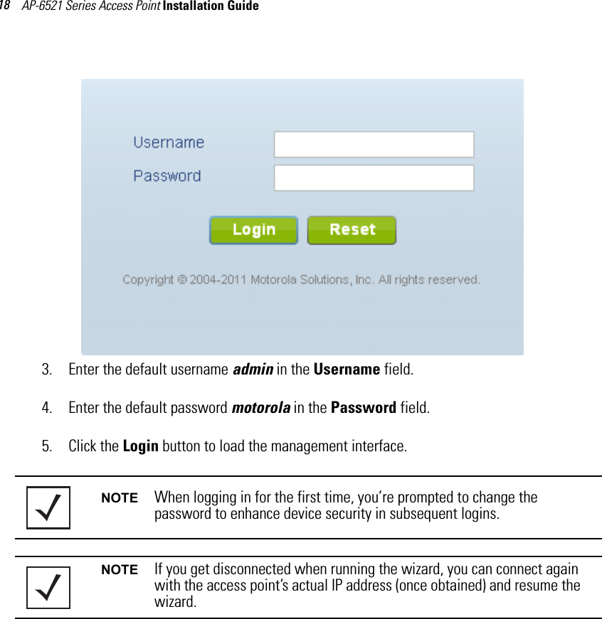 AP-6521 Series Access Point Installation Guide 183. Enter the default username admin in the Username field.4. Enter the default password motorola in the Password field.5. Click the Login button to load the management interface.  NOTE When logging in for the first time, you’re prompted to change the password to enhance device security in subsequent logins.NOTE If you get disconnected when running the wizard, you can connect again with the access point’s actual IP address (once obtained) and resume the wizard.