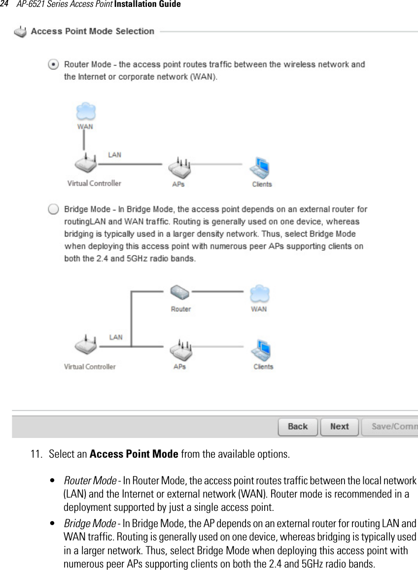 AP-6521 Series Access Point Installation Guide 2411. Select an Access Point Mode from the available options. •Router Mode - In Router Mode, the access point routes traffic between the local network (LAN) and the Internet or external network (WAN). Router mode is recommended in a deployment supported by just a single access point.•Bridge Mode - In Bridge Mode, the AP depends on an external router for routing LAN and WAN traffic. Routing is generally used on one device, whereas bridging is typically used in a larger network. Thus, select Bridge Mode when deploying this access point with numerous peer APs supporting clients on both the 2.4 and 5GHz radio bands. 