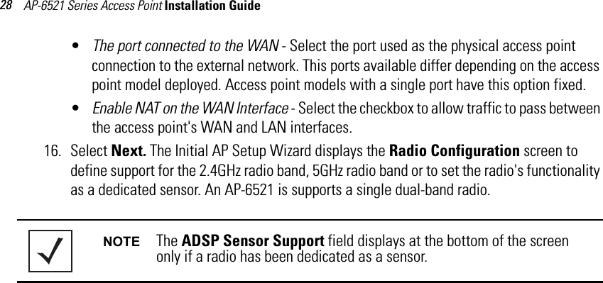 AP-6521 Series Access Point Installation Guide 28•The port connected to the WAN - Select the port used as the physical access point connection to the external network. This ports available differ depending on the access point model deployed. Access point models with a single port have this option fixed.•Enable NAT on the WAN Interface - Select the checkbox to allow traffic to pass between the access point&apos;s WAN and LAN interfaces. 16. Select Next. The Initial AP Setup Wizard displays the Radio Configuration screen to define support for the 2.4GHz radio band, 5GHz radio band or to set the radio&apos;s functionality as a dedicated sensor. An AP-6521 is supports a single dual-band radio.  NOTE The ADSP Sensor Support field displays at the bottom of the screen only if a radio has been dedicated as a sensor.