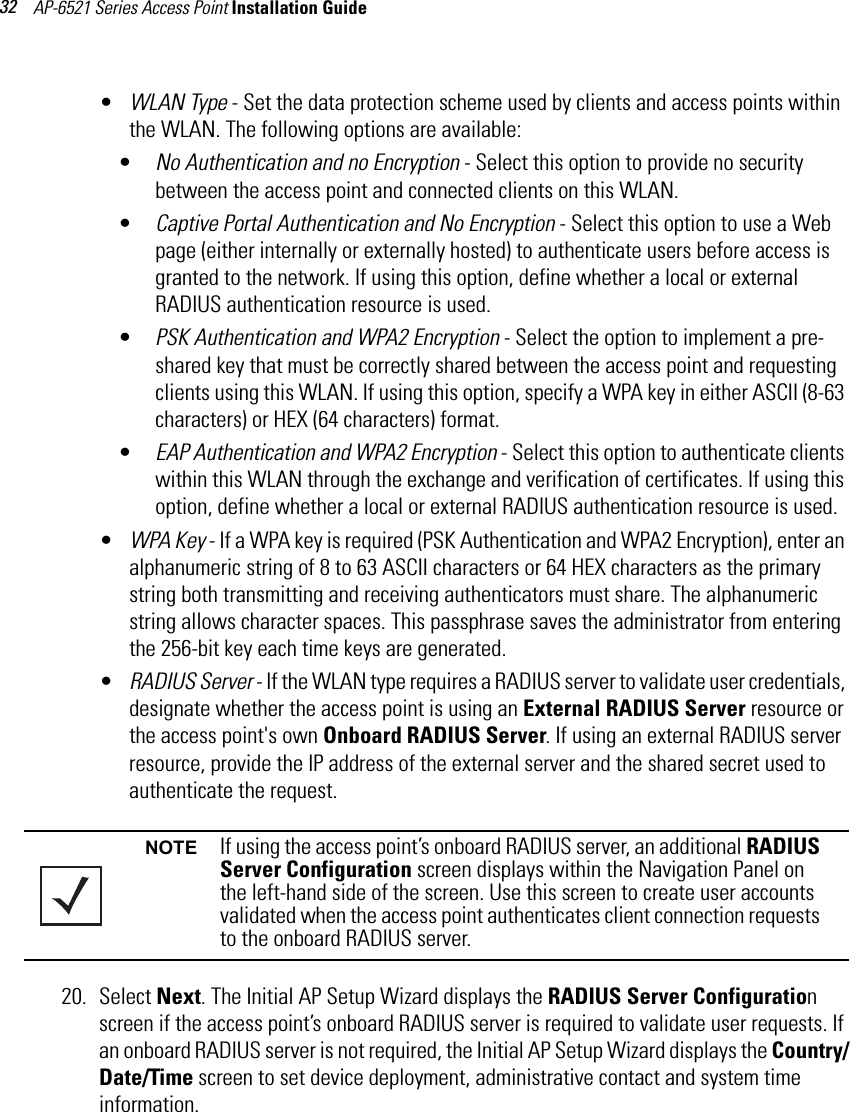 AP-6521 Series Access Point Installation Guide 32•WLAN Type - Set the data protection scheme used by clients and access points within the WLAN. The following options are available:•No Authentication and no Encryption - Select this option to provide no security between the access point and connected clients on this WLAN. •Captive Portal Authentication and No Encryption - Select this option to use a Web page (either internally or externally hosted) to authenticate users before access is granted to the network. If using this option, define whether a local or external RADIUS authentication resource is used.•PSK Authentication and WPA2 Encryption - Select the option to implement a pre-shared key that must be correctly shared between the access point and requesting clients using this WLAN. If using this option, specify a WPA key in either ASCII (8-63 characters) or HEX (64 characters) format.•EAP Authentication and WPA2 Encryption - Select this option to authenticate clients within this WLAN through the exchange and verification of certificates. If using this option, define whether a local or external RADIUS authentication resource is used.•WPA Key - If a WPA key is required (PSK Authentication and WPA2 Encryption), enter an alphanumeric string of 8 to 63 ASCII characters or 64 HEX characters as the primary string both transmitting and receiving authenticators must share. The alphanumeric string allows character spaces. This passphrase saves the administrator from entering the 256-bit key each time keys are generated.•RADIUS Server - If the WLAN type requires a RADIUS server to validate user credentials, designate whether the access point is using an External RADIUS Server resource or the access point&apos;s own Onboard RADIUS Server. If using an external RADIUS server resource, provide the IP address of the external server and the shared secret used to authenticate the request.20. Select Next. The Initial AP Setup Wizard displays the RADIUS Server Configuration screen if the access point’s onboard RADIUS server is required to validate user requests. If an onboard RADIUS server is not required, the Initial AP Setup Wizard displays the Country/Date/Time screen to set device deployment, administrative contact and system time information.NOTE If using the access point’s onboard RADIUS server, an additional RADIUS Server Configuration screen displays within the Navigation Panel on the left-hand side of the screen. Use this screen to create user accounts validated when the access point authenticates client connection requests to the onboard RADIUS server.