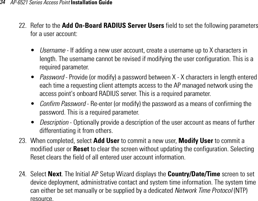 AP-6521 Series Access Point Installation Guide 3422. Refer to the Add On-Board RADIUS Server Users field to set the following parameters for a user account:•Username - If adding a new user account, create a username up to X characters in length. The username cannot be revised if modifying the user configuration. This is a required parameter.•Password - Provide (or modify) a password between X - X characters in length entered each time a requesting client attempts access to the AP managed network using the access point&apos;s onboard RADIUS server. This is a required parameter.•Confirm Password - Re-enter (or modify) the password as a means of confirming the password. This is a required parameter. •Description - Optionally provide a description of the user account as means of further differentiating it from others.23. When completed, select Add User to commit a new user, Modify User to commit a modified user or Reset to clear the screen without updating the configuration. Selecting Reset clears the field of all entered user account information.24. Select Next. The Initial AP Setup Wizard displays the Country/Date/Time screen to set device deployment, administrative contact and system time information. The system time can either be set manually or be supplied by a dedicated Network Time Protocol (NTP) resource.