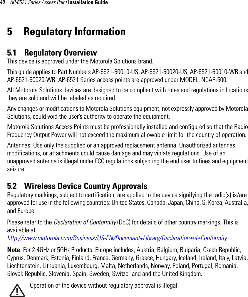 AP-6521 Series Access Point Installation Guide 405 Regulatory Information5.1    Regulatory OverviewThis device is approved under the Motorola Solutions brand.This guide applies to Part Numbers AP-6521-60010-US, AP-6521-60020-US, AP-6521-60010-WR and AP-6521-60020-WR. AP-6521 Series access points are approved under MODEL: NCAP-500.All Motorola Solutions devices are designed to be compliant with rules and regulations in locations they are sold and will be labeled as required. Any changes or modifications to Motorola Solutions equipment, not expressly approved by Motorola Solutions, could void the user’s authority to operate the equipment.Motorola Solutions Access Points must be professionally installed and configured so that the Radio Frequency Output Power will not exceed the maximum allowable limit for the country of operation.Antennas: Use only the supplied or an approved replacement antenna. Unauthorized antennas, modifications, or attachments could cause damage and may violate regulations. Use of an unapproved antenna is illegal under FCC regulations subjecting the end user to fines and equipment seizure.5.2    Wireless Device Country ApprovalsRegulatory markings, subject to certification, are applied to the device signifying the radio(s) is/are approved for use in the following countries: United States, Canada, Japan, China, S. Korea, Australia, and Europe.Please refer to the Declaration of Conformity (DoC) for details of other country markings. This is available at http://www.motorola.com/Business/US-EN/Document+Library/Declaration+of+ConformityNote: For 2.4GHz or 5GHz Products: Europe includes, Austria, Belgium, Bulgaria, Czech Republic, Cyprus, Denmark, Estonia, Finland, France, Germany, Greece, Hungary, Iceland, Ireland, Italy, Latvia, Liechtenstein, Lithuania, Luxembourg, Malta, Netherlands, Norway, Poland, Portugal, Romania, Slovak Republic, Slovenia, Spain, Sweden, Switzerland and the United Kingdom.Operation of the device without regulatory approval is illegal.