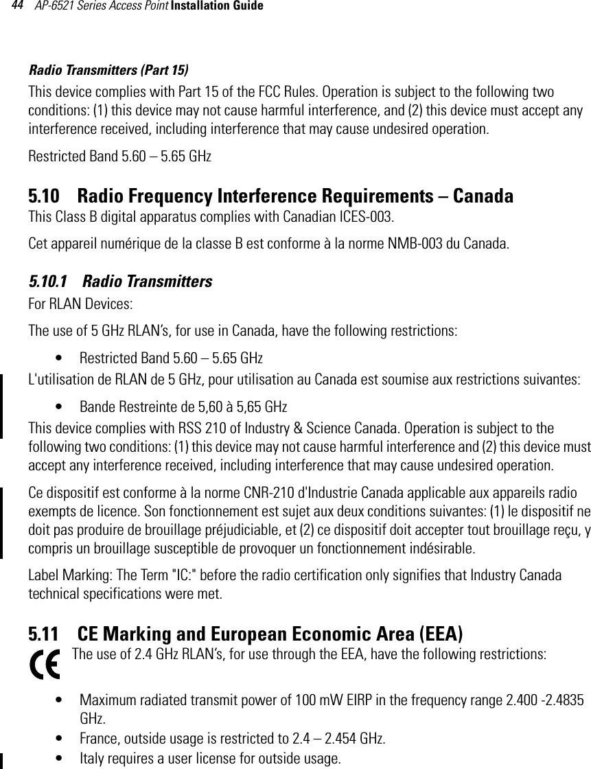 AP-6521 Series Access Point Installation Guide 44Radio Transmitters (Part 15)This device complies with Part 15 of the FCC Rules. Operation is subject to the following two conditions: (1) this device may not cause harmful interference, and (2) this device must accept any interference received, including interference that may cause undesired operation.Restricted Band 5.60 – 5.65 GHz 5.10    Radio Frequency Interference Requirements – Canada This Class B digital apparatus complies with Canadian ICES-003.Cet appareil numérique de la classe B est conforme à la norme NMB-003 du Canada.5.10.1    Radio TransmittersFor RLAN Devices:The use of 5 GHz RLAN’s, for use in Canada, have the following restrictions:• Restricted Band 5.60 – 5.65 GHz L&apos;utilisation de RLAN de 5 GHz, pour utilisation au Canada est soumise aux restrictions suivantes:• Bande Restreinte de 5,60 à 5,65 GHzThis device complies with RSS 210 of Industry &amp; Science Canada. Operation is subject to the following two conditions: (1) this device may not cause harmful interference and (2) this device must accept any interference received, including interference that may cause undesired operation.Ce dispositif est conforme à la norme CNR-210 d&apos;Industrie Canada applicable aux appareils radio exempts de licence. Son fonctionnement est sujet aux deux conditions suivantes: (1) le dispositif ne doit pas produire de brouillage préjudiciable, et (2) ce dispositif doit accepter tout brouillage reçu, y compris un brouillage susceptible de provoquer un fonctionnement indésirable.Label Marking: The Term &quot;IC:&quot; before the radio certification only signifies that Industry Canada technical specifications were met.5.11    CE Marking and European Economic Area (EEA)The use of 2.4 GHz RLAN’s, for use through the EEA, have the following restrictions:• Maximum radiated transmit power of 100 mW EIRP in the frequency range 2.400 -2.4835 GHz.• France, outside usage is restricted to 2.4 – 2.454 GHz. • Italy requires a user license for outside usage.