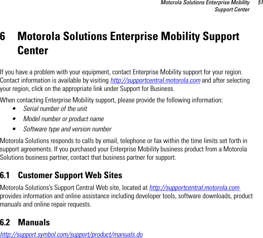 Motorola Solutions Enterprise MobilitySupport Center516 Motorola Solutions Enterprise Mobility Support Center If you have a problem with your equipment, contact Enterprise Mobility support for your region. Contact information is available by visiting http://supportcentral.motorola.com and after selecting your region, click on the appropriate link under Support for Business.When contacting Enterprise Mobility support, please provide the following information:• Serial number of the unit• Model number or product name• Software type and version numberMotorola Solutions responds to calls by email, telephone or fax within the time limits set forth in support agreements. If you purchased your Enterprise Mobility business product from a Motorola Solutions business partner, contact that business partner for support.6.1    Customer Support Web SitesMotorola Solutions’s Support Central Web site, located at http://supportcentral.motorola.com provides information and online assistance including developer tools, software downloads, product manuals and online repair requests.6.2    Manualshttp://support.symbol.com/support/product/manuals.do