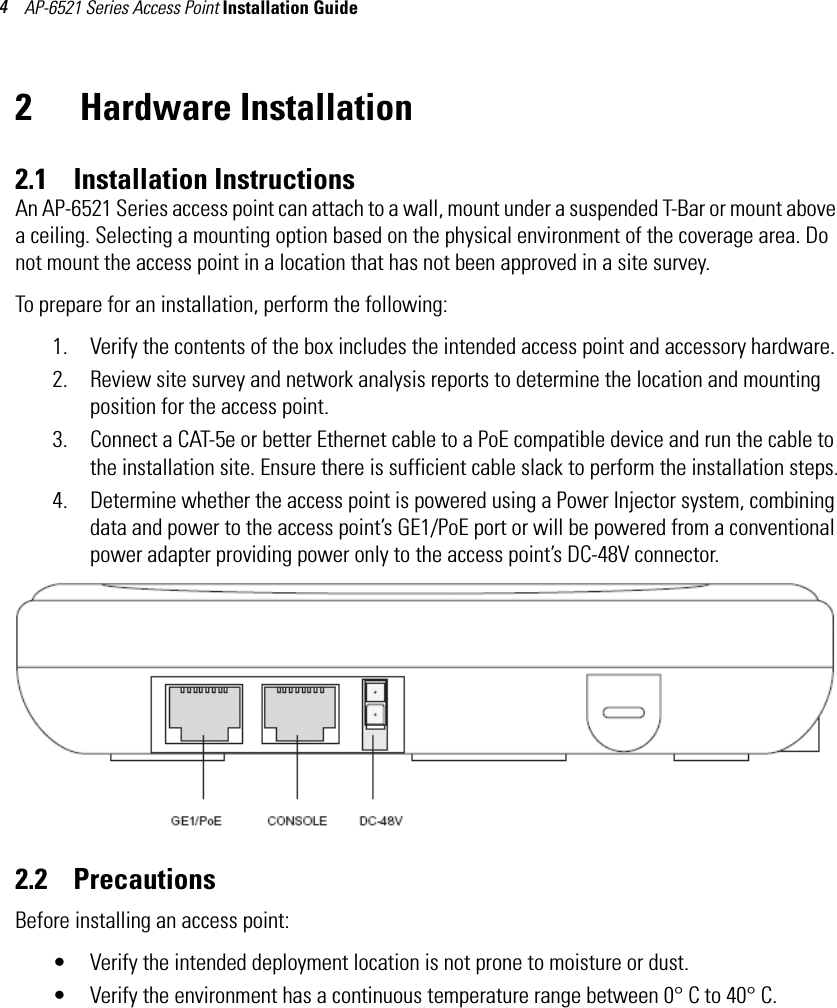 AP-6521 Series Access Point Installation Guide 42  Hardware Installation2.1    Installation InstructionsAn AP-6521 Series access point can attach to a wall, mount under a suspended T-Bar or mount above a ceiling. Selecting a mounting option based on the physical environment of the coverage area. Do not mount the access point in a location that has not been approved in a site survey.To prepare for an installation, perform the following:1. Verify the contents of the box includes the intended access point and accessory hardware. 2. Review site survey and network analysis reports to determine the location and mounting position for the access point.3. Connect a CAT-5e or better Ethernet cable to a PoE compatible device and run the cable to the installation site. Ensure there is sufficient cable slack to perform the installation steps.4. Determine whether the access point is powered using a Power Injector system, combining data and power to the access point’s GE1/PoE port or will be powered from a conventional power adapter providing power only to the access point’s DC-48V connector. 2.2    PrecautionsBefore installing an access point:• Verify the intended deployment location is not prone to moisture or dust.• Verify the environment has a continuous temperature range between 0° C to 40° C.