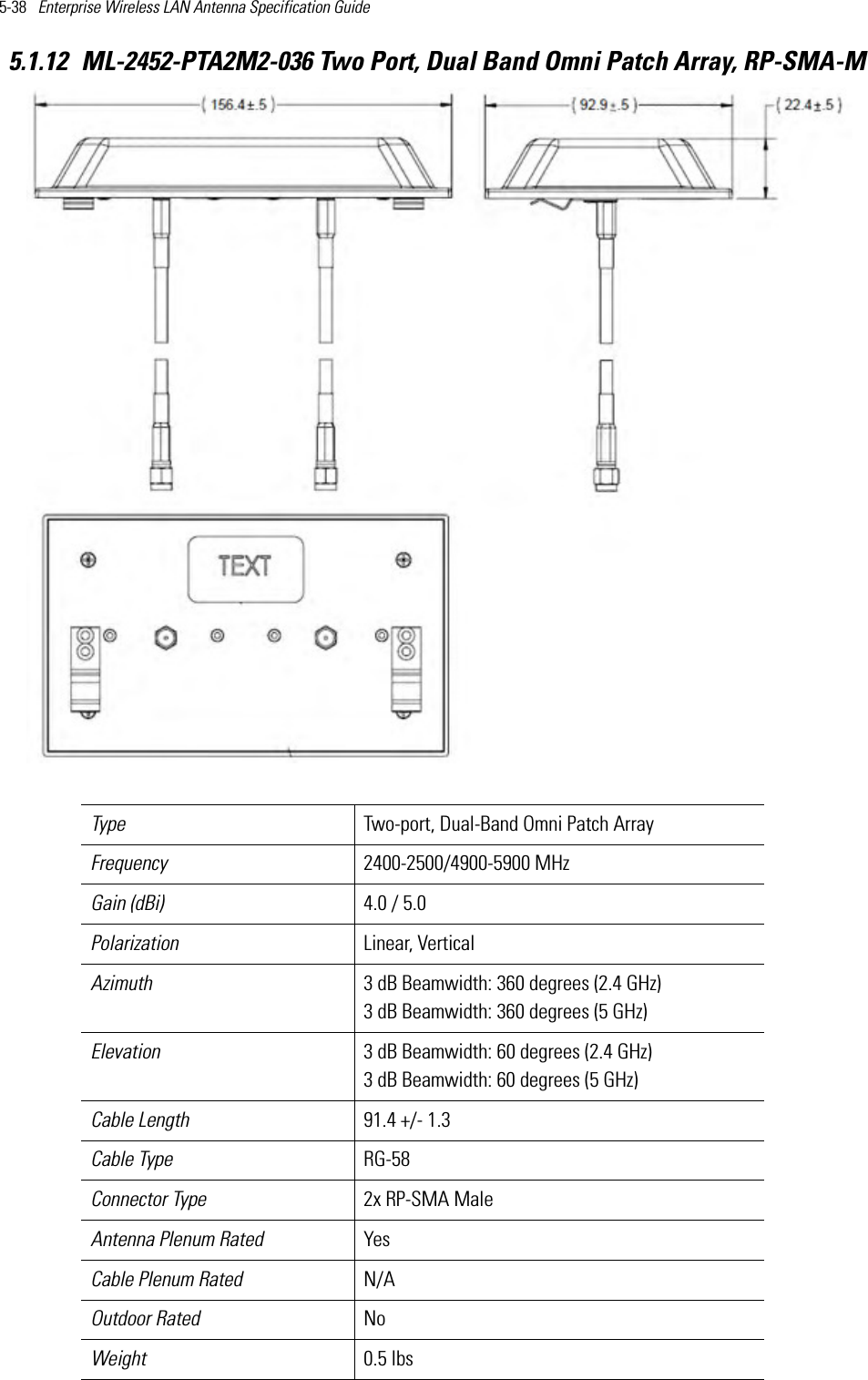 5-38   Enterprise Wireless LAN Antenna Specification Guide 5.1.12 ML-2452-PTA2M2-036 Two Port, Dual Band Omni Patch Array, RP-SMA-M  Type Two-port, Dual-Band Omni Patch Array   Frequency 2400-2500/4900-5900 MHzGain (dBi) 4.0 / 5.0Polarization Linear, VerticalAzimuth 3 dB Beamwidth: 360 degrees (2.4 GHz)3 dB Beamwidth: 360 degrees (5 GHz) Elevation 3 dB Beamwidth: 60 degrees (2.4 GHz)3 dB Beamwidth: 60 degrees (5 GHz)  Cable Length  91.4 +/- 1.3 Cable Type RG-58Connector Type 2x RP-SMA Male Antenna Plenum Rated YesCable Plenum Rated N/AOutdoor Rated NoWeight 0.5 lbs