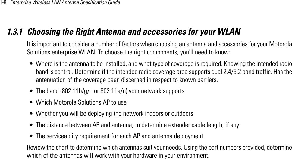 1-8   Enterprise Wireless LAN Antenna Specification Guide 1.3.1 Choosing the Right Antenna and accessories for your WLANIt is important to consider a number of factors when choosing an antenna and accessories for your Motorola Solutions enterprise WLAN. To choose the right components, you&apos;ll need to know:• Where is the antenna to be installed, and what type of coverage is required. Knowing the intended radio band is central. Determine if the intended radio coverage area supports dual 2.4/5.2 band traffic. Has the antenuation of the coverage been discerned in respect to known barriers.• The band (802.11b/g/n or 802.11a/n) your network supports• Which Motorola Solutions AP to use• Whether you will be deploying the network indoors or outdoors• The distance between AP and antenna, to determine extender cable length, if any• The serviceablity requirement for each AP and antenna deploymentReview the chart to determine which antennas suit your needs. Using the part numbers provided, determine which of the antennas will work with your hardware in your environment. 