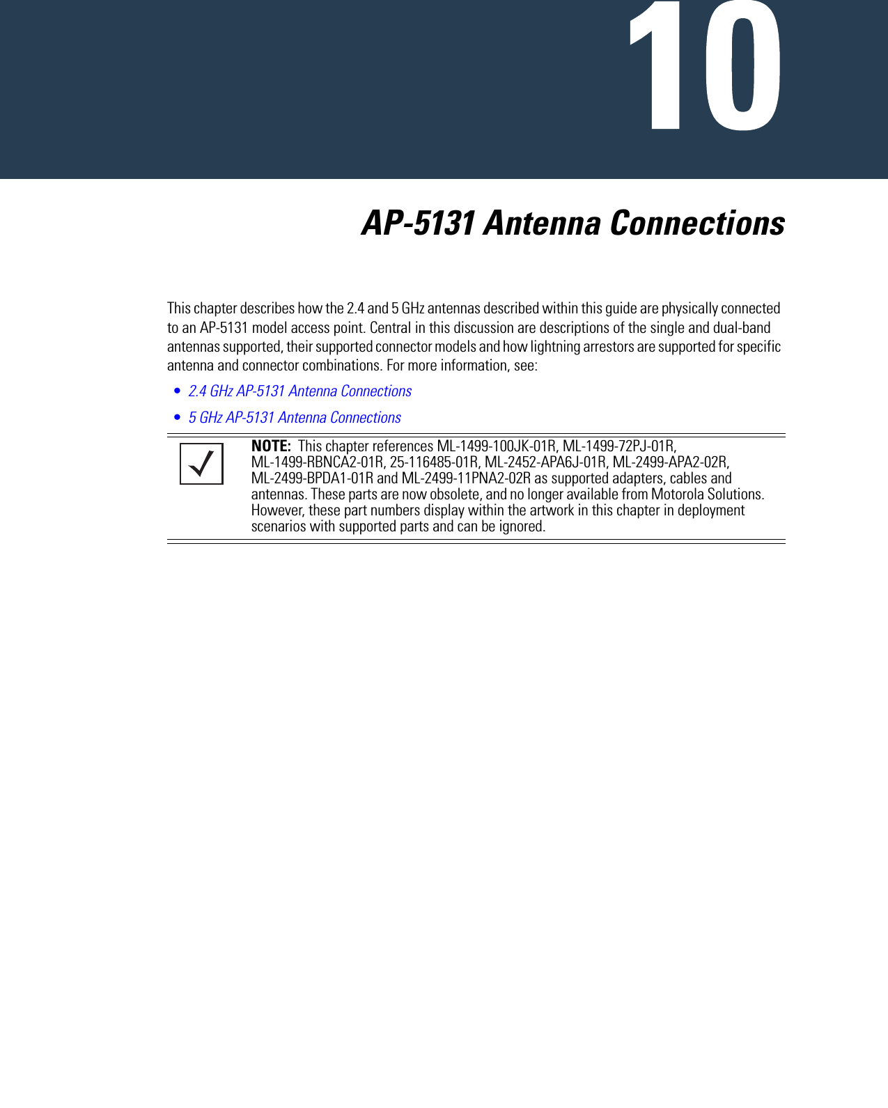   AP-5131 Antenna ConnectionsThis chapter describes how the 2.4 and 5 GHz antennas described within this guide are physically connected to an AP-5131 model access point. Central in this discussion are descriptions of the single and dual-band antennas supported, their supported connector models and how lightning arrestors are supported for specific antenna and connector combinations. For more information, see:•2.4 GHz AP-5131 Antenna Connections•5 GHz AP-5131 Antenna Connections NOTE:  This chapter references ML-1499-100JK-01R, ML-1499-72PJ-01R, ML-1499-RBNCA2-01R, 25-116485-01R, ML-2452-APA6J-01R, ML-2499-APA2-02R, ML-2499-BPDA1-01R and ML-2499-11PNA2-02R as supported adapters, cables and antennas. These parts are now obsolete, and no longer available from Motorola Solutions. However, these part numbers display within the artwork in this chapter in deployment scenarios with supported parts and can be ignored.