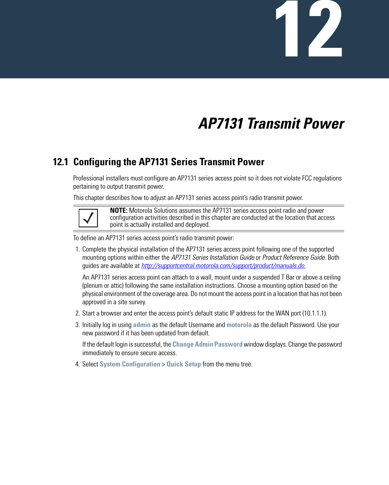                           AP7131 Transmit Power12.1 Configuring the AP7131 Series Transmit PowerProfessional installers must configure an AP7131 series access point so it does not violate FCC regulations pertaining to output transmit power.This chapter describes how to adjust an AP7131 series access point’s radio transmit power.To define an AP7131 series access point’s radio transmit power:1. Complete the physical installation of the AP7131 series access point following one of the supported mounting options within either the AP7131 Series Installation Guide or Product Reference Guide. Both guides are available at http://supportcentral.motorola.com/support/product/manuals.do.An AP7131 series access point can attach to a wall, mount under a suspended T Bar or above a ceiling (plenum or attic) following the same installation instructions. Choose a mounting option based on the physical environment of the coverage area. Do not mount the access point in a location that has not been approved in a site survey.2. Start a browser and enter the access point’s default static IP address for the WAN port (10.1.1.1).3. Initially log in using admin as the default Username and motorola as the default Password. Use your new password if it has been updated from default.If the default login is successful, the Change Admin Password window displays. Change the password immediately to ensure secure access.4. Select System Configuration &gt; Quick Setup from the menu tree.NOTE: Motorola Solutions assumes the AP7131 series access point radio and power configuration activities described in this chapter are conducted at the location that access point is actually installed and deployed. 