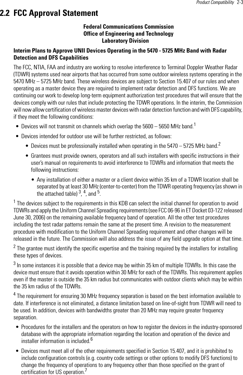 Product Compatibility   2-3 2.2 FCC Approval Statement                                                     Federal Communications Commission                                                      Office of Engineering and Technology                                                                    Laboratory DivisionInterim Plans to Approve UNII Devices Operating in the 5470 - 5725 MHz Band with Radar Detection and DFS CapabilitiesThe FCC, NTIA, FAA and industry are working to resolve interference to Terminal Doppler Weather Radar (TDWR) systems used near airports that has occurred from some outdoor wireless systems operating in the 5470 MHz – 5725 MHz band. These wireless devices are subject to Section 15.407 of our rules and when operating as a master device they are required to implement radar detection and DFS functions. We are continuing our work to develop long-term equipment authorization test procedures that will ensure that the devices comply with our rules that include protecting the TDWR operations. In the interim, the Commission will now allow certification of wireless master devices with radar detection function and with DFS capability, if they meet the following conditions:• Devices will not transmit on channels which overlap the 5600 – 5650 MHz band.1• Devices intended for outdoor use will be further restricted, as follows:• Devices must be professionally installed when operating in the 5470 – 5725 MHz band.2• Grantees must provide owners, operators and all such installers with specific instructions in their user’s manual on requirements to avoid interference to TDWRs and information that meets the following instructions:• Any installation of either a master or a client device within 35 km of a TDWR location shall be separated by at least 30 MHz (center-to-center) from the TDWR operating frequency (as shown in the attached table) 3, 4, and 5.1 The devices subject to the requirements in this KDB can select the initial channel for operation to avoid TDWRs and apply the Uniform Channel Spreading requirements (see FCC 06-96 in ET Docket 03-122 released June 30, 2006) on the remaining available frequency band of operation. All the other test procedures including the test radar patterns remain the same at the present time. A revision to the measurement procedure with modification to the Uniform Channel Spreading requirement and other changes will be released in the future. The Commission will also address the issue of any field upgrade option at that time.2 The grantee must identify the specific expertise and the training required by the installers for installing these types of devices.3 In some instances it is possible that a device may be within 35 km of multiple TDWRs. In this case the device must ensure that it avoids operation within 30 MHz for each of the TDWRs. This requirement applies even if the master is outside the 35 km radius but communicates with outdoor clients which may be within the 35 km radius of the TDWRs.4 The requirement for ensuring 30 MHz frequency separation is based on the best information available to date. If interference is not eliminated, a distance limitation based on line-of-sight from TDWR will need to be used. In addition, devices with bandwidths greater than 20 MHz may require greater frequency separation.• Procedures for the installers and the operators on how to register the devices in the industry-sponsored database with the appropriate information regarding the location and operation of the device and installer information is included.6• Devices must meet all of the other requirements specified in Section 15.407, and it is prohibited to include configuration controls (e.g. country code settings or other options to modify DFS functions) to change the frequency of operations to any frequency other than those specified on the grant of certification for US operation.7