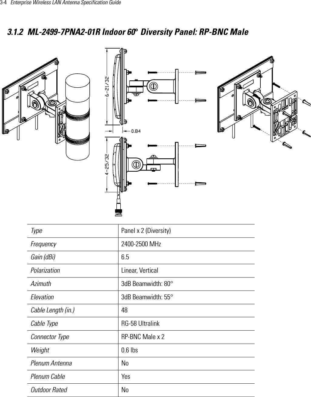 3-4   Enterprise Wireless LAN Antenna Specification Guide 3.1.2 ML-2499-7PNA2-01R Indoor 60° Diversity Panel: RP-BNC MaleType Panel x 2 (Diversity)Frequency 2400-2500 MHzGain (dBi) 6.5Polarization Linear, VerticalAzimuth 3dB Beamwidth: 80°Elevation 3dB Beamwidth: 55°Cable Length (in.) 48Cable Type RG-58 Ultralink Connector Type RP-BNC Male x 2Weight 0.6 lbsPlenum Antenna NoPlenum Cable YesOutdoor Rated No    