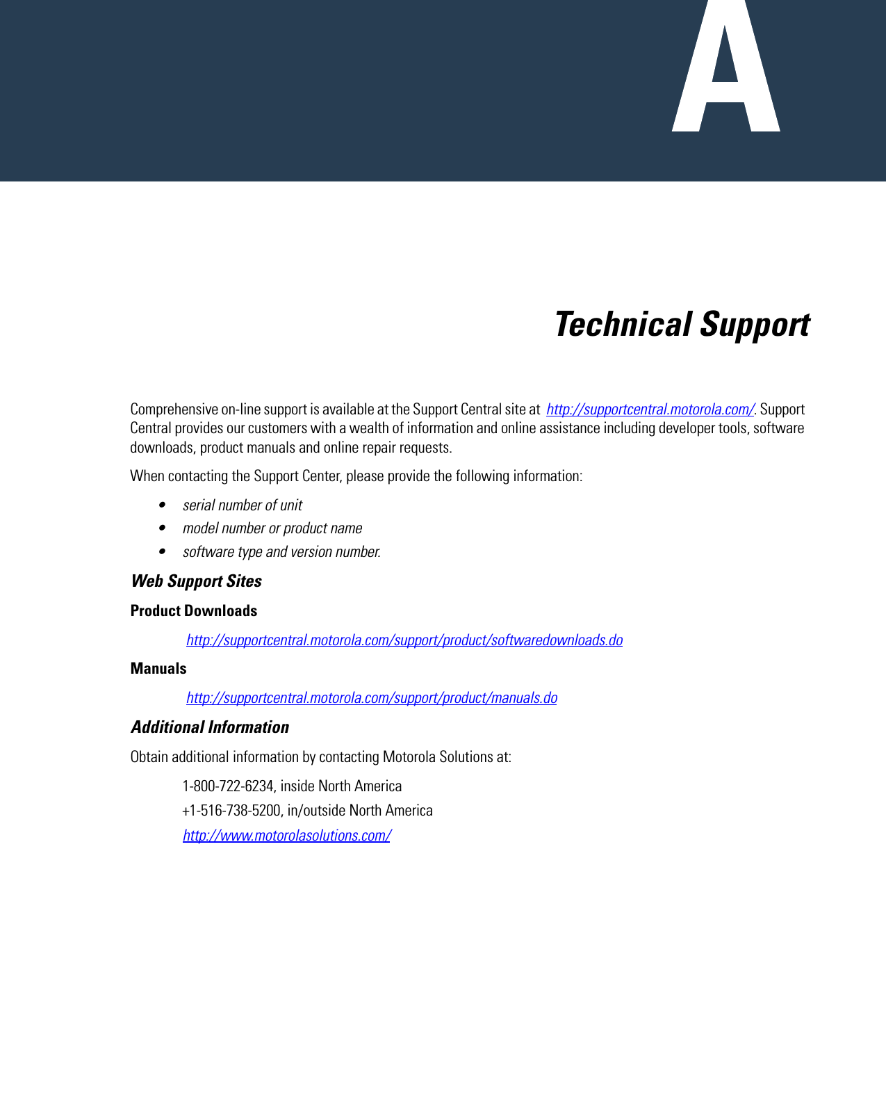   Technical SupportComprehensive on-line support is available at the Support Central site at  http://supportcentral.motorola.com/. Support Central provides our customers with a wealth of information and online assistance including developer tools, software downloads, product manuals and online repair requests.When contacting the Support Center, please provide the following information:• serial number of unit• model number or product name• software type and version number.Web Support SitesProduct Downloads http://supportcentral.motorola.com/support/product/softwaredownloads.doManuals http://supportcentral.motorola.com/support/product/manuals.doAdditional InformationObtain additional information by contacting Motorola Solutions at:1-800-722-6234, inside North America+1-516-738-5200, in/outside North Americahttp://www.motorolasolutions.com/