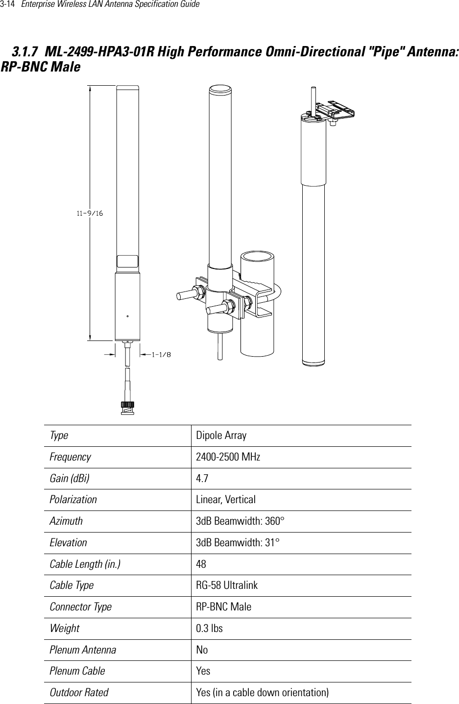 3-14   Enterprise Wireless LAN Antenna Specification Guide 3.1.7 ML-2499-HPA3-01R High Performance Omni-Directional &quot;Pipe&quot; Antenna:RP-BNC MaleType Dipole Array Frequency 2400-2500 MHzGain (dBi) 4.7Polarization Linear, VerticalAzimuth 3dB Beamwidth: 360°Elevation 3dB Beamwidth: 31°Cable Length (in.) 48Cable Type RG-58 UltralinkConnector Type RP-BNC Male Weight 0.3 lbsPlenum Antenna No Plenum Cable YesOutdoor Rated Yes (in a cable down orientation)     