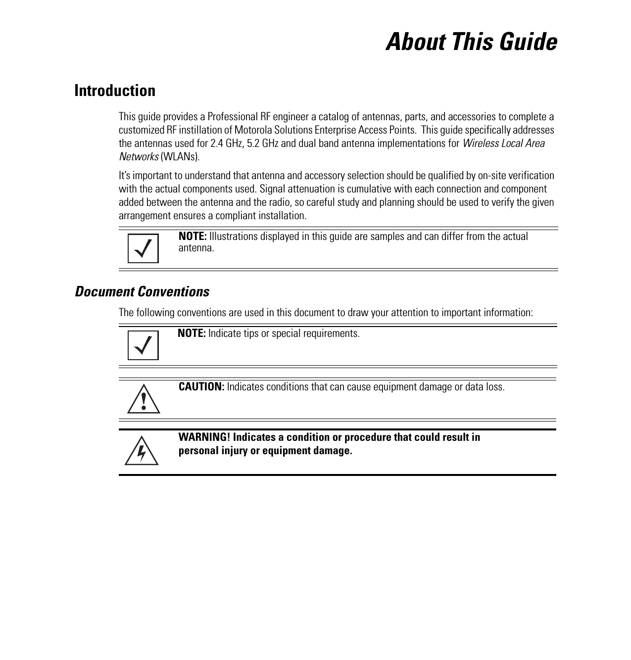 About This GuideIntroductionThis guide provides a Professional RF engineer a catalog of antennas, parts, and accessories to complete a customized RF instillation of Motorola Solutions Enterprise Access Points.  This guide specifically addresses the antennas used for 2.4 GHz, 5.2 GHz and dual band antenna implementations for Wireless Local Area Networks (WLANs). It’s important to understand that antenna and accessory selection should be qualified by on-site verification with the actual components used. Signal attenuation is cumulative with each connection and component added between the antenna and the radio, so careful study and planning should be used to verify the given arrangement ensures a compliant installation. Document ConventionsThe following conventions are used in this document to draw your attention to important information:  NOTE: Illustrations displayed in this guide are samples and can differ from the actual antenna. NOTE: Indicate tips or special requirements.CAUTION: Indicates conditions that can cause equipment damage or data loss.WARNING! Indicates a condition or procedure that could result in personal injury or equipment damage.!