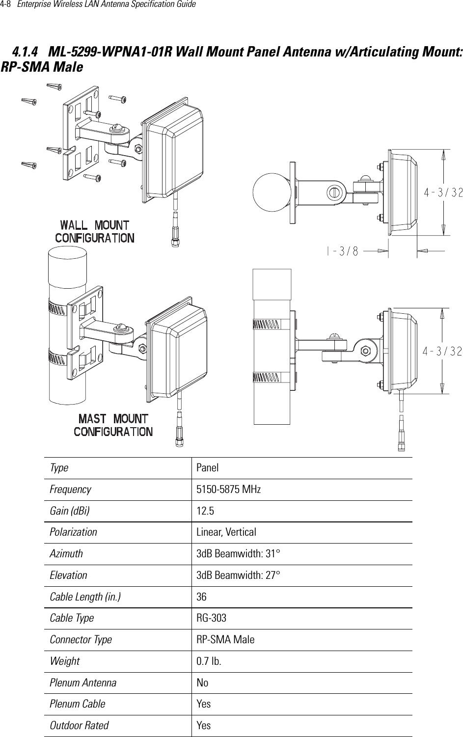 4-8   Enterprise Wireless LAN Antenna Specification Guide 4.1.4  ML-5299-WPNA1-01R Wall Mount Panel Antenna w/Articulating Mount:RP-SMA Male Type PanelFrequency 5150-5875 MHzGain (dBi) 12.5Polarization Linear, VerticalAzimuth 3dB Beamwidth: 31°Elevation 3dB Beamwidth: 27°Cable Length (in.) 36Cable Type RG-303Connector Type RP-SMA MaleWeight 0.7 lb.Plenum Antenna NoPlenum Cable YesOutdoor Rated Yes