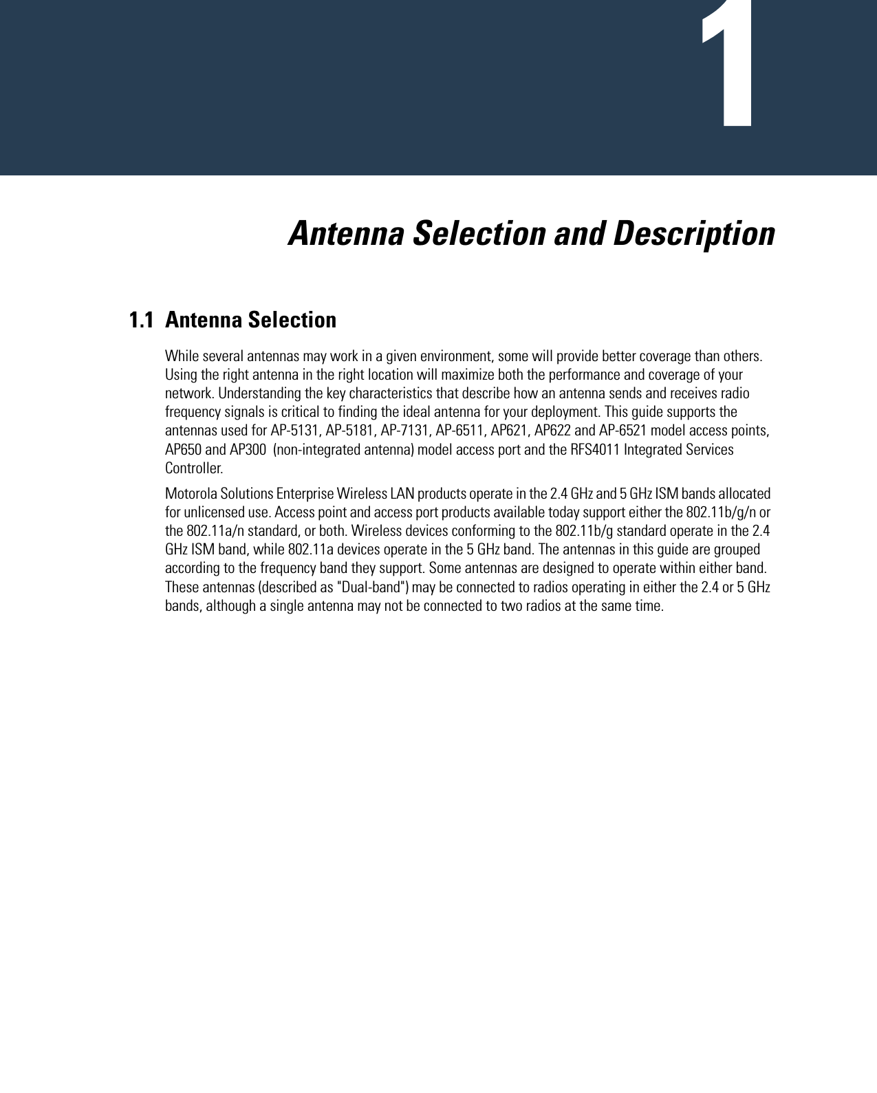   Antenna Selection and Description1.1 Antenna SelectionWhile several antennas may work in a given environment, some will provide better coverage than others. Using the right antenna in the right location will maximize both the performance and coverage of your network. Understanding the key characteristics that describe how an antenna sends and receives radio frequency signals is critical to finding the ideal antenna for your deployment. This guide supports the antennas used for AP-5131, AP-5181, AP-7131, AP-6511, AP621, AP622 and AP-6521 model access points, AP650 and AP300  (non-integrated antenna) model access port and the RFS4011 Integrated Services Controller.Motorola Solutions Enterprise Wireless LAN products operate in the 2.4 GHz and 5 GHz ISM bands allocated for unlicensed use. Access point and access port products available today support either the 802.11b/g/n or the 802.11a/n standard, or both. Wireless devices conforming to the 802.11b/g standard operate in the 2.4 GHz ISM band, while 802.11a devices operate in the 5 GHz band. The antennas in this guide are grouped according to the frequency band they support. Some antennas are designed to operate within either band. These antennas (described as &quot;Dual-band&quot;) may be connected to radios operating in either the 2.4 or 5 GHz bands, although a single antenna may not be connected to two radios at the same time.