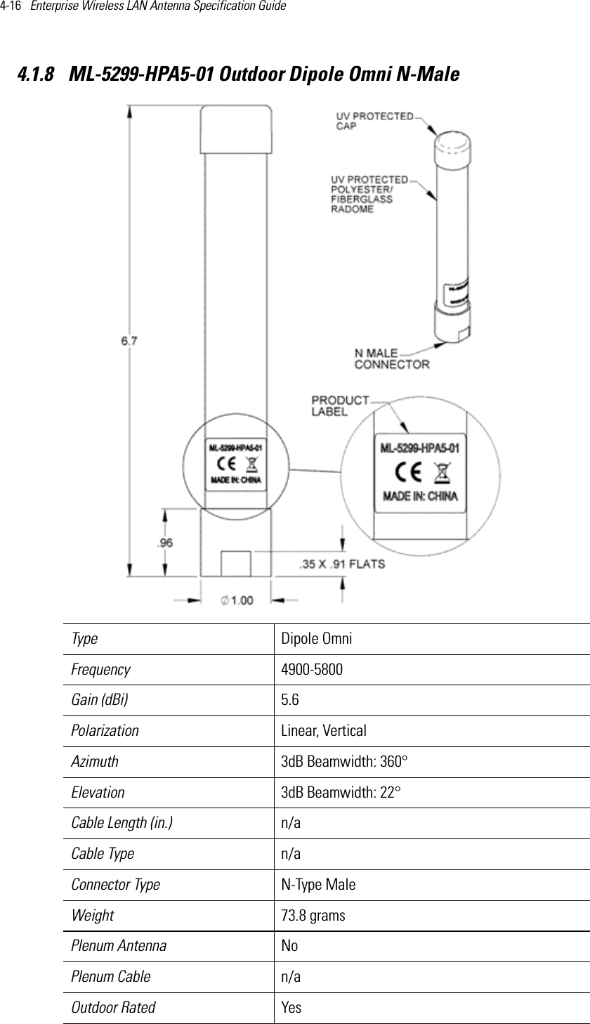 4-16   Enterprise Wireless LAN Antenna Specification Guide 4.1.8  ML-5299-HPA5-01 Outdoor Dipole Omni N-MaleType Dipole OmniFrequency 4900-5800Gain (dBi) 5.6Polarization Linear, VerticalAzimuth 3dB Beamwidth: 360°Elevation 3dB Beamwidth: 22°Cable Length (in.) n/aCable Type n/aConnector Type N-Type MaleWeight 73.8 gramsPlenum Antenna NoPlenum Cable n/aOutdoor Rated Yes