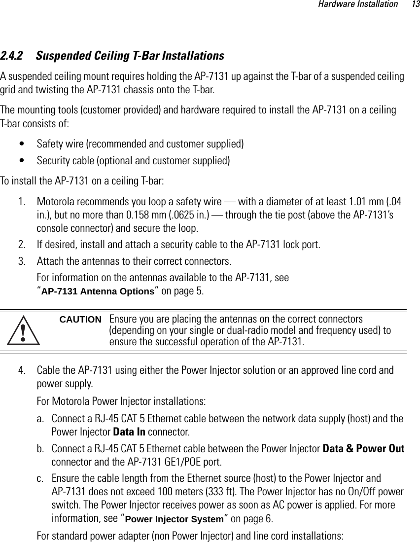 Hardware Installation 132.4.2     Suspended Ceiling T-Bar InstallationsA suspended ceiling mount requires holding the AP-7131 up against the T-bar of a suspended ceiling grid and twisting the AP-7131 chassis onto the T-bar.The mounting tools (customer provided) and hardware required to install the AP-7131 on a ceiling T-bar consists of:• Safety wire (recommended and customer supplied) • Security cable (optional and customer supplied)To install the AP-7131 on a ceiling T-bar:1. Motorola recommends you loop a safety wire — with a diameter of at least 1.01 mm (.04 in.), but no more than 0.158 mm (.0625 in.) — through the tie post (above the AP-7131’s console connector) and secure the loop.2. If desired, install and attach a security cable to the AP-7131 lock port.3. Attach the antennas to their correct connectors.For information on the antennas available to the AP-7131, see “AP-7131 Antenna Options” on page 5. 4. Cable the AP-7131 using either the Power Injector solution or an approved line cord and power supply.For Motorola Power Injector installations:a. Connect a RJ-45 CAT 5 Ethernet cable between the network data supply (host) and the Power Injector Data In connector.b. Connect a RJ-45 CAT 5 Ethernet cable between the Power Injector Data &amp; Power Out connector and the AP-7131 GE1/POE port.c. Ensure the cable length from the Ethernet source (host) to the Power Injector and AP-7131 does not exceed 100 meters (333 ft). The Power Injector has no On/Off power switch. The Power Injector receives power as soon as AC power is applied. For more information, see “Power Injector System” on page 6.For standard power adapter (non Power Injector) and line cord installations:CAUTION Ensure you are placing the antennas on the correct connectors (depending on your single or dual-radio model and frequency used) to ensure the successful operation of the AP-7131.!