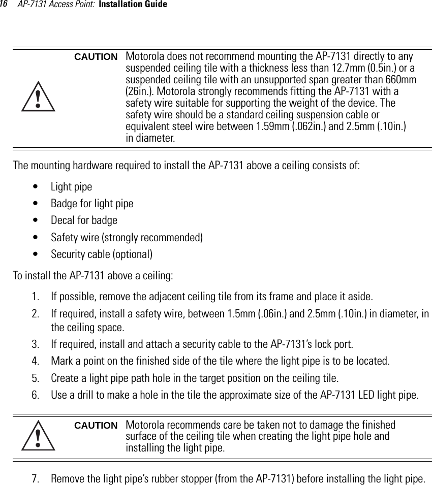 AP-7131 Access Point:  Installation Guide 16The mounting hardware required to install the AP-7131 above a ceiling consists of:• Light pipe• Badge for light pipe• Decal for badge• Safety wire (strongly recommended) • Security cable (optional)To install the AP-7131 above a ceiling:1. If possible, remove the adjacent ceiling tile from its frame and place it aside.2. If required, install a safety wire, between 1.5mm (.06in.) and 2.5mm (.10in.) in diameter, in the ceiling space.3. If required, install and attach a security cable to the AP-7131’s lock port.4. Mark a point on the finished side of the tile where the light pipe is to be located.5. Create a light pipe path hole in the target position on the ceiling tile.6. Use a drill to make a hole in the tile the approximate size of the AP-7131 LED light pipe.7. Remove the light pipe’s rubber stopper (from the AP-7131) before installing the light pipe.CAUTION Motorola does not recommend mounting the AP-7131 directly to any suspended ceiling tile with a thickness less than 12.7mm (0.5in.) or a suspended ceiling tile with an unsupported span greater than 660mm (26in.). Motorola strongly recommends fitting the AP-7131 with a safety wire suitable for supporting the weight of the device. The safety wire should be a standard ceiling suspension cable or equivalent steel wire between 1.59mm (.062in.) and 2.5mm (.10in.) in diameter.CAUTION Motorola recommends care be taken not to damage the finished surface of the ceiling tile when creating the light pipe hole and installing the light pipe. !!