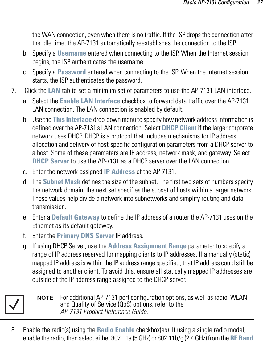 Basic AP-7131 Configuration 27the WAN connection, even when there is no traffic. If the ISP drops the connection after the idle time, the AP-7131 automatically reestablishes the connection to the ISP.b. Specify a Username entered when connecting to the ISP. When the Internet session begins, the ISP authenticates the username.c. Specify a Password entered when connecting to the ISP. When the Internet session starts, the ISP authenticates the password.7.  Click the LAN tab to set a minimum set of parameters to use the AP-7131 LAN interface. a. Select the Enable LAN Interface checkbox to forward data traffic over the AP-7131 LAN connection. The LAN connection is enabled by default.b. Use the This Interface drop-down menu to specify how network address information is defined over the AP-7131’s LAN connection. Select DHCP Client if the larger corporate network uses DHCP. DHCP is a protocol that includes mechanisms for IP address allocation and delivery of host-specific configuration parameters from a DHCP server to a host. Some of these parameters are IP address, network mask, and gateway. Select DHCP Server to use the AP-7131 as a DHCP server over the LAN connection.c. Enter the network-assigned IP Address of the AP-7131.d. The Subnet Mask defines the size of the subnet. The first two sets of numbers specify the network domain, the next set specifies the subset of hosts within a larger network. These values help divide a network into subnetworks and simplify routing and data transmission. e. Enter a Default Gateway to define the IP address of a router the AP-7131 uses on the Ethernet as its default gateway.f. Enter the Primary DNS Server IP address.g. If using DHCP Server, use the Address Assignment Range parameter to specify a range of IP address reserved for mapping clients to IP addresses. If a manually (static) mapped IP address is within the IP address range specified, that IP address could still be assigned to another client. To avoid this, ensure all statically mapped IP addresses are outside of the IP address range assigned to the DHCP server.8. Enable the radio(s) using the Radio Enable checkbox(es). If using a single radio model, enable the radio, then select either 802.11a (5 GHz) or 802.11b/g (2.4 GHz) from the RF Band NOTE For additional AP-7131 port configuration options, as well as radio, WLAN and Quality of Service (QoS) options, refer to the AP-7131 Product Reference Guide.