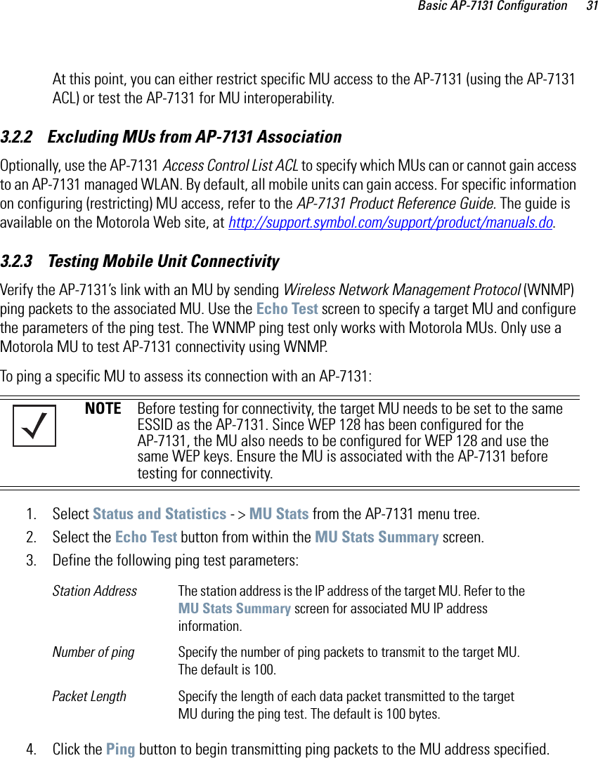 Basic AP-7131 Configuration 31At this point, you can either restrict specific MU access to the AP-7131 (using the AP-7131 ACL) or test the AP-7131 for MU interoperability. 3.2.2    Excluding MUs from AP-7131 AssociationOptionally, use the AP-7131 Access Control List ACL to specify which MUs can or cannot gain access to an AP-7131 managed WLAN. By default, all mobile units can gain access. For specific information on configuring (restricting) MU access, refer to the AP-7131 Product Reference Guide. The guide is available on the Motorola Web site, at http://support.symbol.com/support/product/manuals.do.3.2.3    Testing Mobile Unit ConnectivityVerify the AP-7131’s link with an MU by sending Wireless Network Management Protocol (WNMP) ping packets to the associated MU. Use the Echo Test screen to specify a target MU and configure the parameters of the ping test. The WNMP ping test only works with Motorola MUs. Only use a Motorola MU to test AP-7131 connectivity using WNMP.To ping a specific MU to assess its connection with an AP-7131: 1. Select Status and Statistics - &gt; MU Stats from the AP-7131 menu tree.2. Select the Echo Test button from within the MU Stats Summary screen.3. Define the following ping test parameters:4. Click the Ping button to begin transmitting ping packets to the MU address specified.NOTE Before testing for connectivity, the target MU needs to be set to the same ESSID as the AP-7131. Since WEP 128 has been configured for the AP-7131, the MU also needs to be configured for WEP 128 and use the same WEP keys. Ensure the MU is associated with the AP-7131 before testing for connectivity.Station Address The station address is the IP address of the target MU. Refer to the MU Stats Summary screen for associated MU IP address information.Number of ping Specify the number of ping packets to transmit to the target MU. The default is 100.Packet Length Specify the length of each data packet transmitted to the target MU during the ping test. The default is 100 bytes.